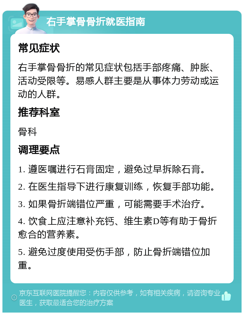 右手掌骨骨折就医指南 常见症状 右手掌骨骨折的常见症状包括手部疼痛、肿胀、活动受限等。易感人群主要是从事体力劳动或运动的人群。 推荐科室 骨科 调理要点 1. 遵医嘱进行石膏固定，避免过早拆除石膏。 2. 在医生指导下进行康复训练，恢复手部功能。 3. 如果骨折端错位严重，可能需要手术治疗。 4. 饮食上应注意补充钙、维生素D等有助于骨折愈合的营养素。 5. 避免过度使用受伤手部，防止骨折端错位加重。