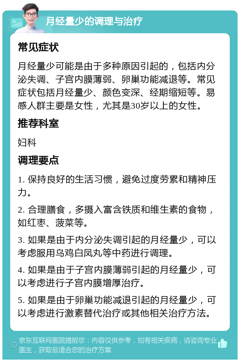 月经量少的调理与治疗 常见症状 月经量少可能是由于多种原因引起的，包括内分泌失调、子宫内膜薄弱、卵巢功能减退等。常见症状包括月经量少、颜色变深、经期缩短等。易感人群主要是女性，尤其是30岁以上的女性。 推荐科室 妇科 调理要点 1. 保持良好的生活习惯，避免过度劳累和精神压力。 2. 合理膳食，多摄入富含铁质和维生素的食物，如红枣、菠菜等。 3. 如果是由于内分泌失调引起的月经量少，可以考虑服用乌鸡白凤丸等中药进行调理。 4. 如果是由于子宫内膜薄弱引起的月经量少，可以考虑进行子宫内膜增厚治疗。 5. 如果是由于卵巢功能减退引起的月经量少，可以考虑进行激素替代治疗或其他相关治疗方法。