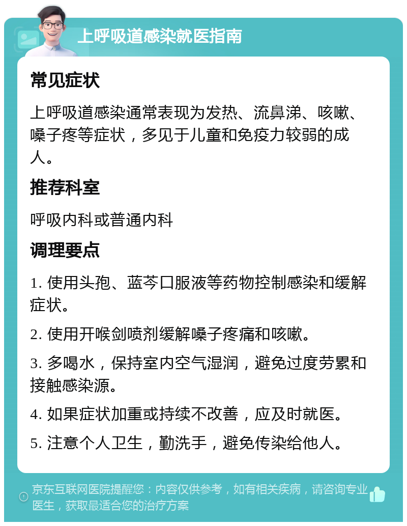 上呼吸道感染就医指南 常见症状 上呼吸道感染通常表现为发热、流鼻涕、咳嗽、嗓子疼等症状，多见于儿童和免疫力较弱的成人。 推荐科室 呼吸内科或普通内科 调理要点 1. 使用头孢、蓝芩口服液等药物控制感染和缓解症状。 2. 使用开喉剑喷剂缓解嗓子疼痛和咳嗽。 3. 多喝水，保持室内空气湿润，避免过度劳累和接触感染源。 4. 如果症状加重或持续不改善，应及时就医。 5. 注意个人卫生，勤洗手，避免传染给他人。