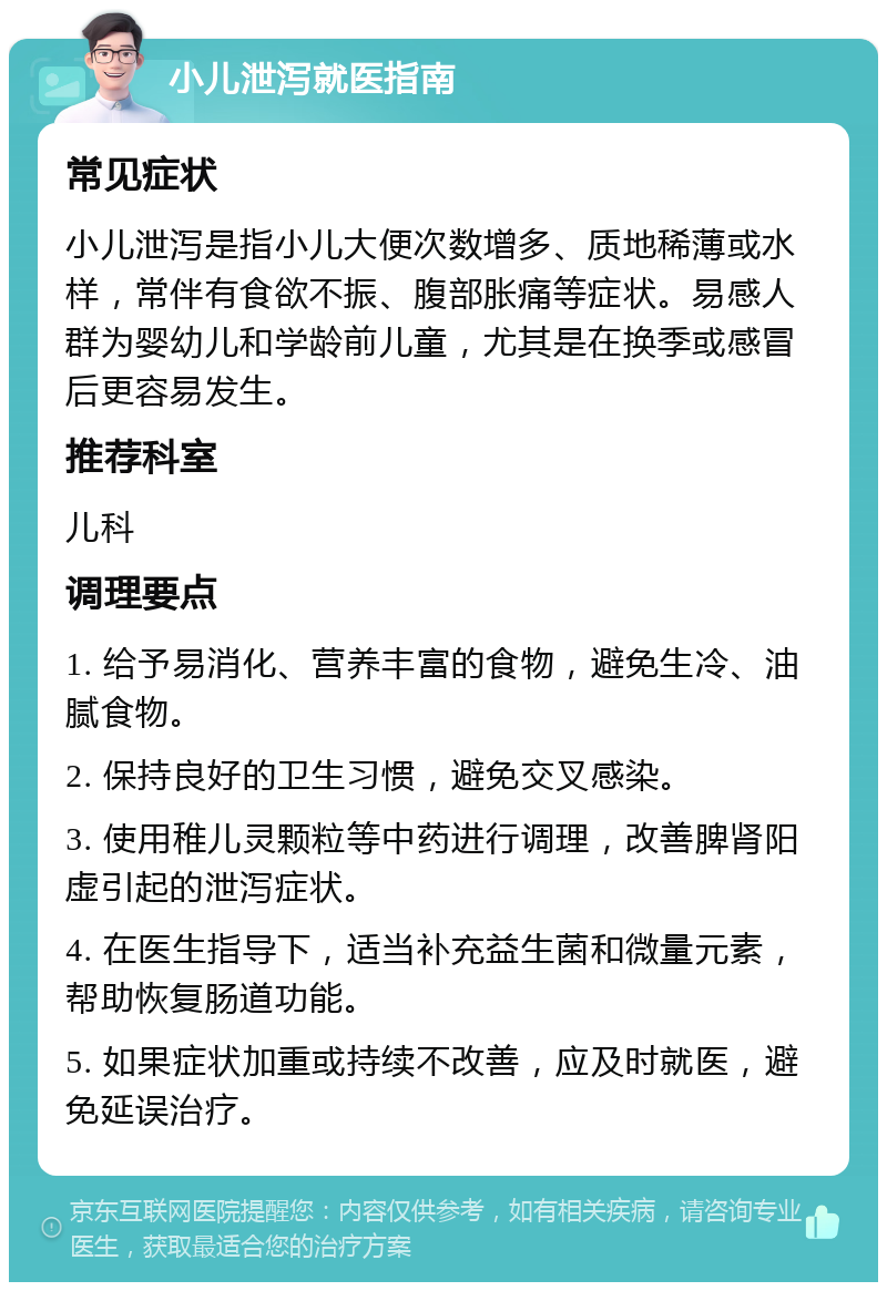 小儿泄泻就医指南 常见症状 小儿泄泻是指小儿大便次数增多、质地稀薄或水样，常伴有食欲不振、腹部胀痛等症状。易感人群为婴幼儿和学龄前儿童，尤其是在换季或感冒后更容易发生。 推荐科室 儿科 调理要点 1. 给予易消化、营养丰富的食物，避免生冷、油腻食物。 2. 保持良好的卫生习惯，避免交叉感染。 3. 使用稚儿灵颗粒等中药进行调理，改善脾肾阳虚引起的泄泻症状。 4. 在医生指导下，适当补充益生菌和微量元素，帮助恢复肠道功能。 5. 如果症状加重或持续不改善，应及时就医，避免延误治疗。