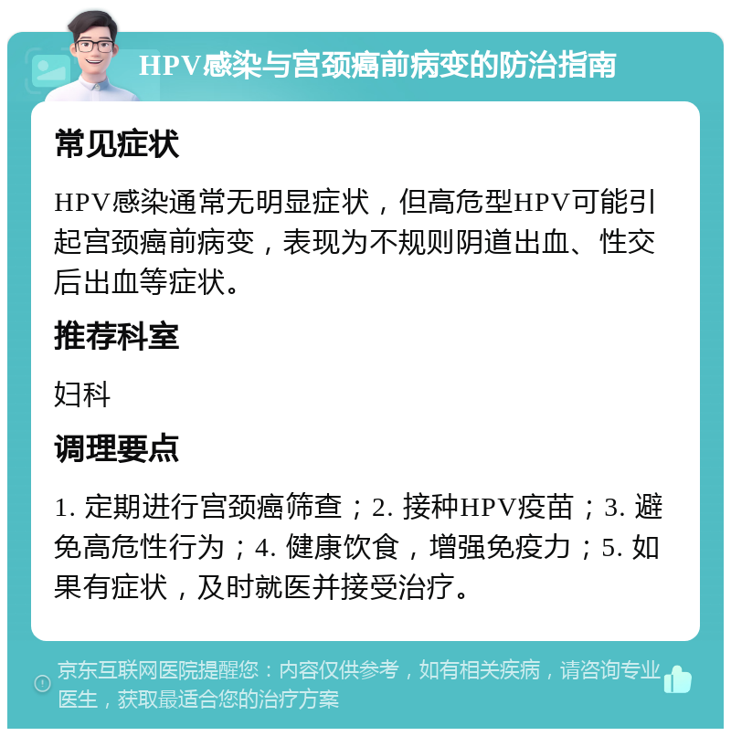 HPV感染与宫颈癌前病变的防治指南 常见症状 HPV感染通常无明显症状，但高危型HPV可能引起宫颈癌前病变，表现为不规则阴道出血、性交后出血等症状。 推荐科室 妇科 调理要点 1. 定期进行宫颈癌筛查；2. 接种HPV疫苗；3. 避免高危性行为；4. 健康饮食，增强免疫力；5. 如果有症状，及时就医并接受治疗。