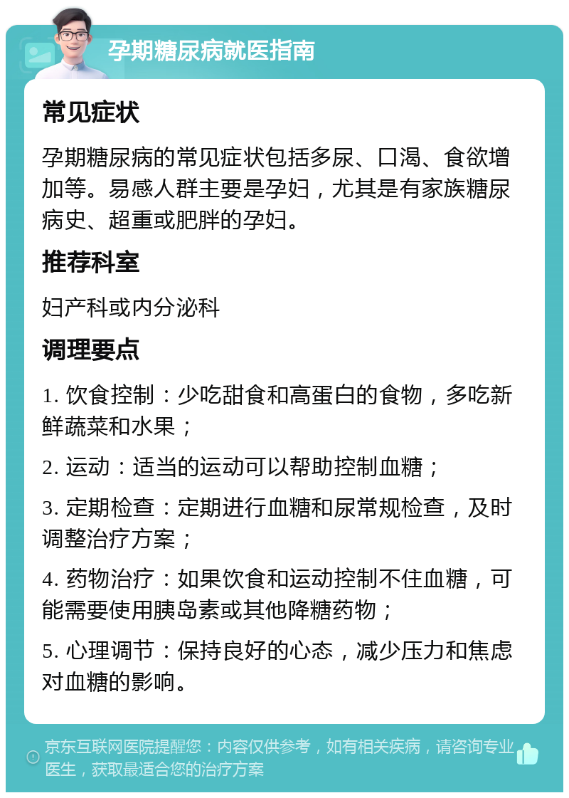 孕期糖尿病就医指南 常见症状 孕期糖尿病的常见症状包括多尿、口渴、食欲增加等。易感人群主要是孕妇，尤其是有家族糖尿病史、超重或肥胖的孕妇。 推荐科室 妇产科或内分泌科 调理要点 1. 饮食控制：少吃甜食和高蛋白的食物，多吃新鲜蔬菜和水果； 2. 运动：适当的运动可以帮助控制血糖； 3. 定期检查：定期进行血糖和尿常规检查，及时调整治疗方案； 4. 药物治疗：如果饮食和运动控制不住血糖，可能需要使用胰岛素或其他降糖药物； 5. 心理调节：保持良好的心态，减少压力和焦虑对血糖的影响。