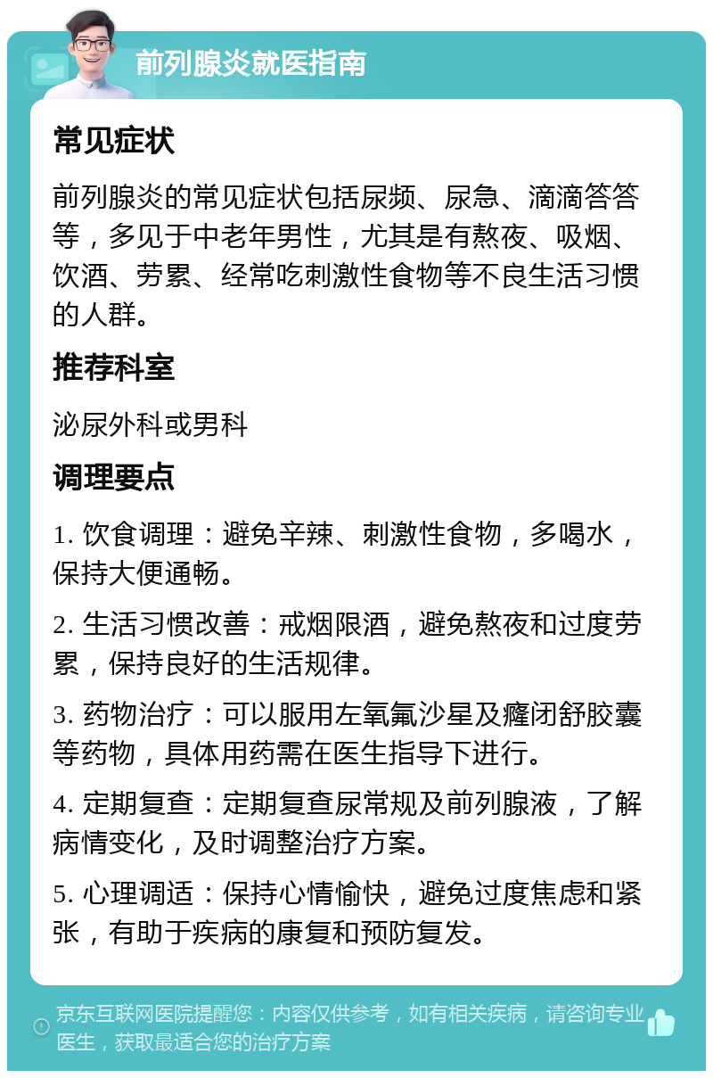 前列腺炎就医指南 常见症状 前列腺炎的常见症状包括尿频、尿急、滴滴答答等，多见于中老年男性，尤其是有熬夜、吸烟、饮酒、劳累、经常吃刺激性食物等不良生活习惯的人群。 推荐科室 泌尿外科或男科 调理要点 1. 饮食调理：避免辛辣、刺激性食物，多喝水，保持大便通畅。 2. 生活习惯改善：戒烟限酒，避免熬夜和过度劳累，保持良好的生活规律。 3. 药物治疗：可以服用左氧氟沙星及癃闭舒胶囊等药物，具体用药需在医生指导下进行。 4. 定期复查：定期复查尿常规及前列腺液，了解病情变化，及时调整治疗方案。 5. 心理调适：保持心情愉快，避免过度焦虑和紧张，有助于疾病的康复和预防复发。