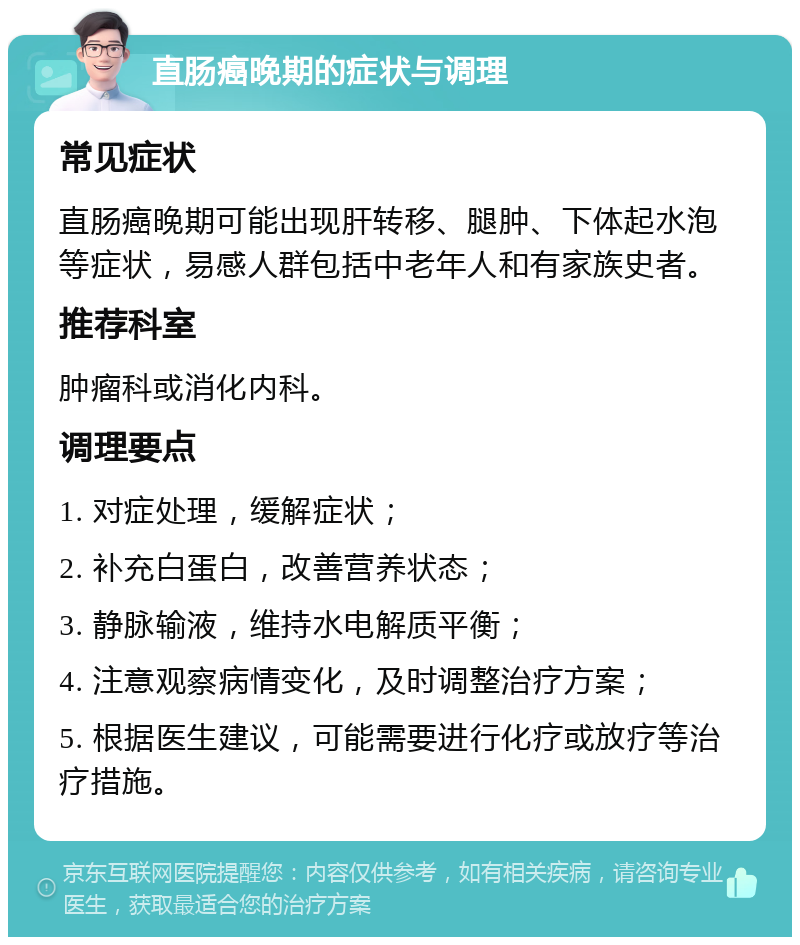 直肠癌晚期的症状与调理 常见症状 直肠癌晚期可能出现肝转移、腿肿、下体起水泡等症状，易感人群包括中老年人和有家族史者。 推荐科室 肿瘤科或消化内科。 调理要点 1. 对症处理，缓解症状； 2. 补充白蛋白，改善营养状态； 3. 静脉输液，维持水电解质平衡； 4. 注意观察病情变化，及时调整治疗方案； 5. 根据医生建议，可能需要进行化疗或放疗等治疗措施。