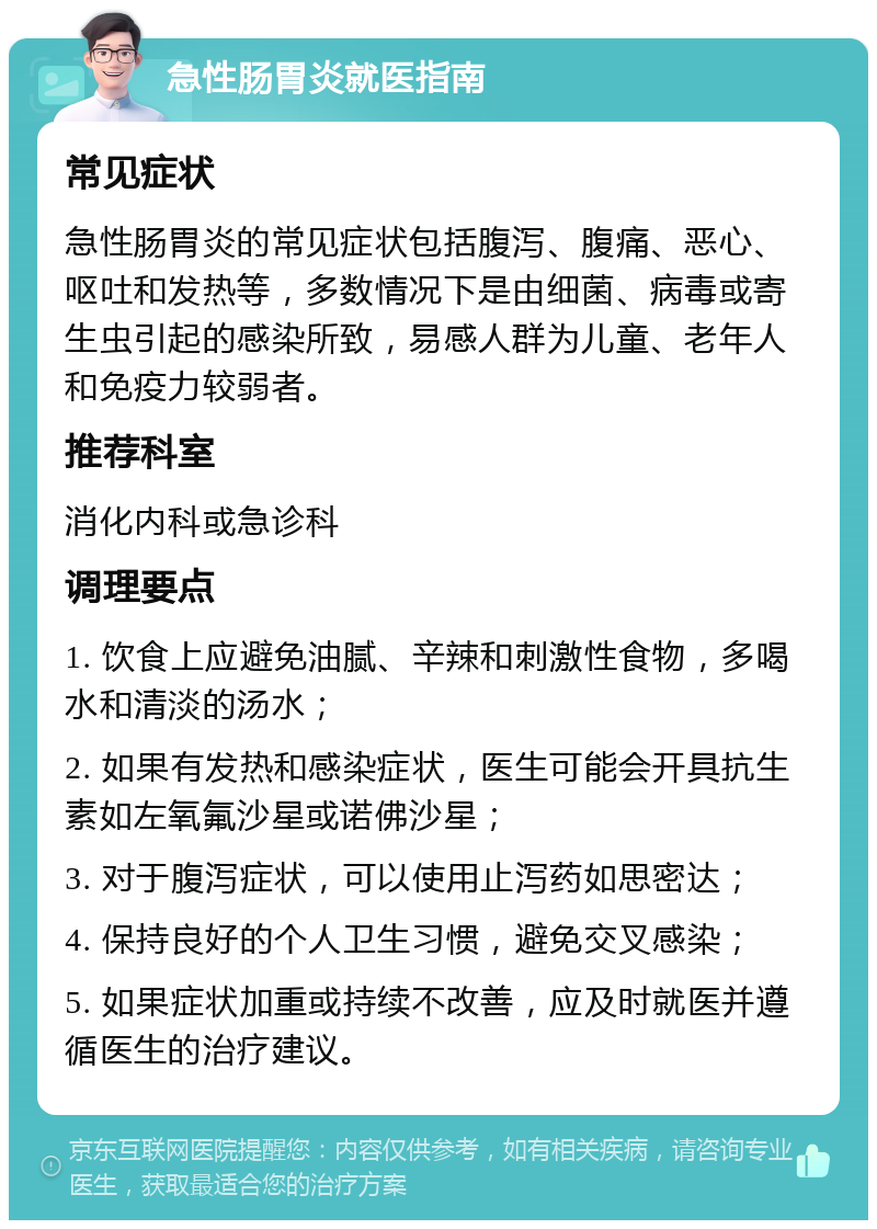 急性肠胃炎就医指南 常见症状 急性肠胃炎的常见症状包括腹泻、腹痛、恶心、呕吐和发热等，多数情况下是由细菌、病毒或寄生虫引起的感染所致，易感人群为儿童、老年人和免疫力较弱者。 推荐科室 消化内科或急诊科 调理要点 1. 饮食上应避免油腻、辛辣和刺激性食物，多喝水和清淡的汤水； 2. 如果有发热和感染症状，医生可能会开具抗生素如左氧氟沙星或诺佛沙星； 3. 对于腹泻症状，可以使用止泻药如思密达； 4. 保持良好的个人卫生习惯，避免交叉感染； 5. 如果症状加重或持续不改善，应及时就医并遵循医生的治疗建议。