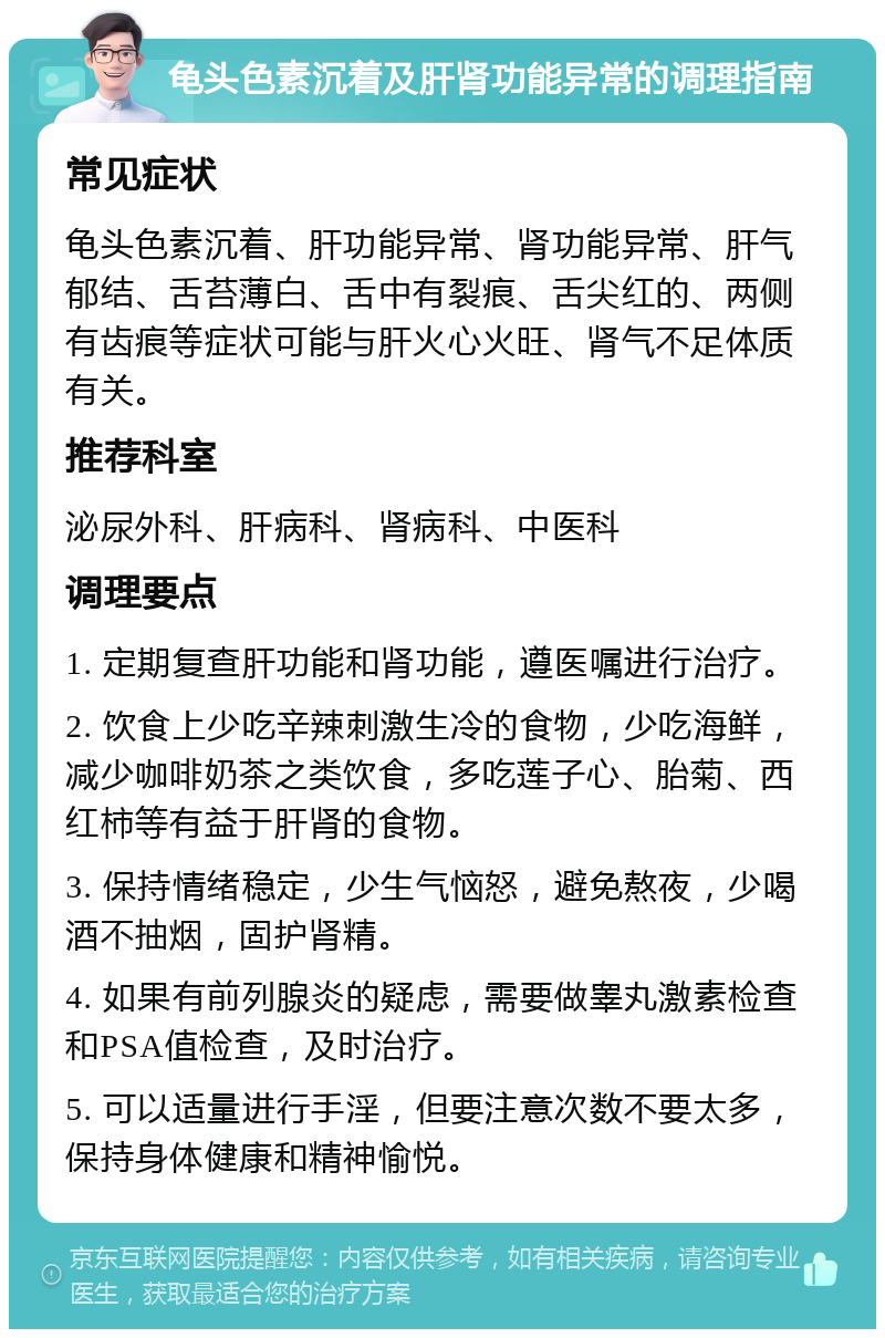 龟头色素沉着及肝肾功能异常的调理指南 常见症状 龟头色素沉着、肝功能异常、肾功能异常、肝气郁结、舌苔薄白、舌中有裂痕、舌尖红的、两侧有齿痕等症状可能与肝火心火旺、肾气不足体质有关。 推荐科室 泌尿外科、肝病科、肾病科、中医科 调理要点 1. 定期复查肝功能和肾功能，遵医嘱进行治疗。 2. 饮食上少吃辛辣刺激生冷的食物，少吃海鲜，减少咖啡奶茶之类饮食，多吃莲子心、胎菊、西红柿等有益于肝肾的食物。 3. 保持情绪稳定，少生气恼怒，避免熬夜，少喝酒不抽烟，固护肾精。 4. 如果有前列腺炎的疑虑，需要做睾丸激素检查和PSA值检查，及时治疗。 5. 可以适量进行手淫，但要注意次数不要太多，保持身体健康和精神愉悦。