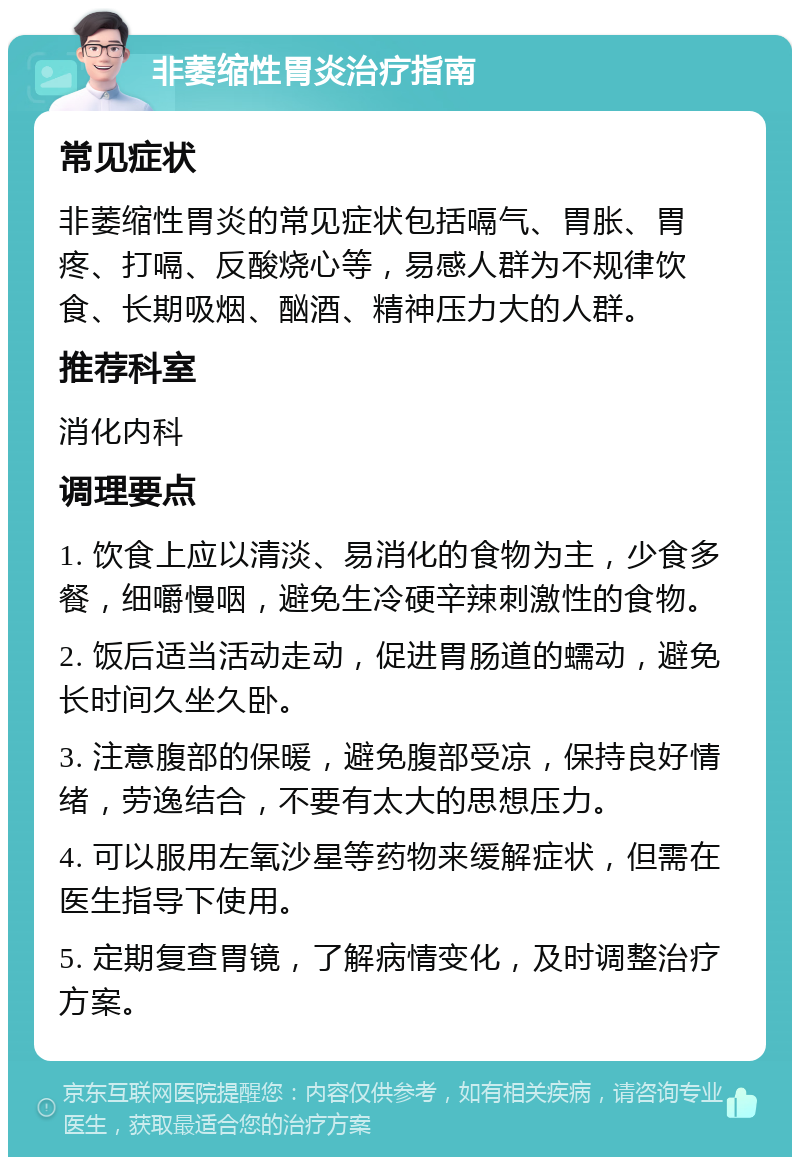 非萎缩性胃炎治疗指南 常见症状 非萎缩性胃炎的常见症状包括嗝气、胃胀、胃疼、打嗝、反酸烧心等，易感人群为不规律饮食、长期吸烟、酗酒、精神压力大的人群。 推荐科室 消化内科 调理要点 1. 饮食上应以清淡、易消化的食物为主，少食多餐，细嚼慢咽，避免生冷硬辛辣刺激性的食物。 2. 饭后适当活动走动，促进胃肠道的蠕动，避免长时间久坐久卧。 3. 注意腹部的保暖，避免腹部受凉，保持良好情绪，劳逸结合，不要有太大的思想压力。 4. 可以服用左氧沙星等药物来缓解症状，但需在医生指导下使用。 5. 定期复查胃镜，了解病情变化，及时调整治疗方案。