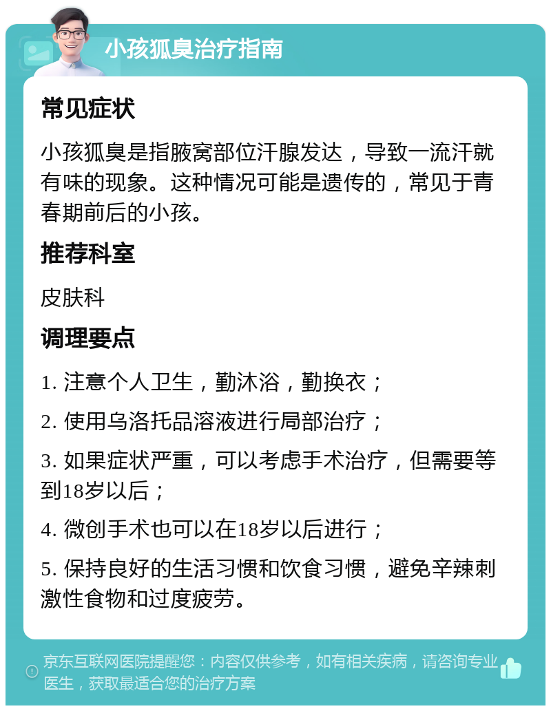 小孩狐臭治疗指南 常见症状 小孩狐臭是指腋窝部位汗腺发达，导致一流汗就有味的现象。这种情况可能是遗传的，常见于青春期前后的小孩。 推荐科室 皮肤科 调理要点 1. 注意个人卫生，勤沐浴，勤换衣； 2. 使用乌洛托品溶液进行局部治疗； 3. 如果症状严重，可以考虑手术治疗，但需要等到18岁以后； 4. 微创手术也可以在18岁以后进行； 5. 保持良好的生活习惯和饮食习惯，避免辛辣刺激性食物和过度疲劳。