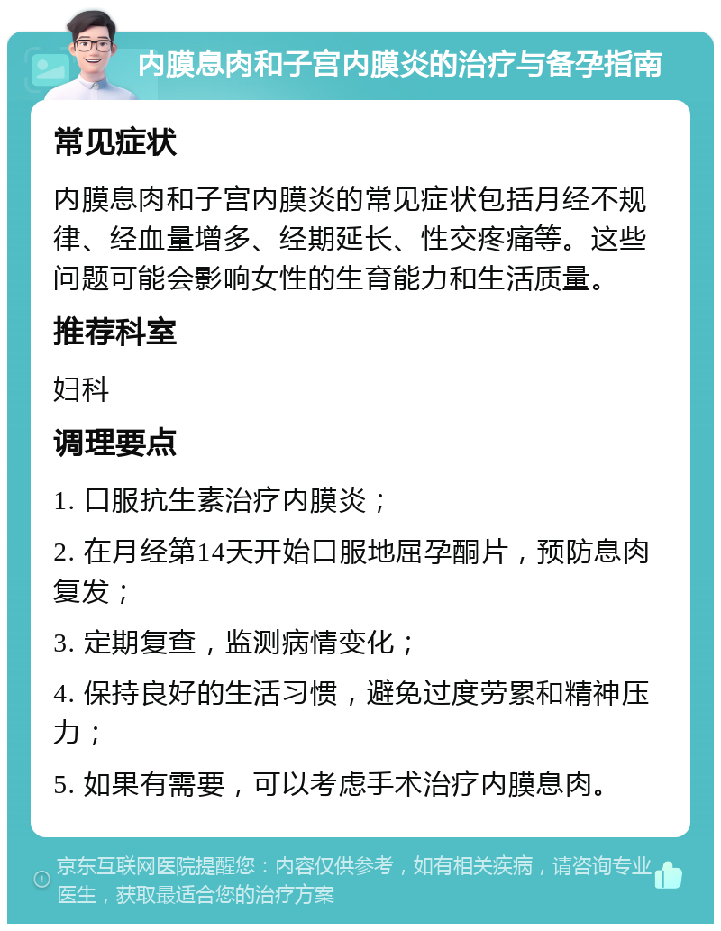 内膜息肉和子宫内膜炎的治疗与备孕指南 常见症状 内膜息肉和子宫内膜炎的常见症状包括月经不规律、经血量增多、经期延长、性交疼痛等。这些问题可能会影响女性的生育能力和生活质量。 推荐科室 妇科 调理要点 1. 口服抗生素治疗内膜炎； 2. 在月经第14天开始口服地屈孕酮片，预防息肉复发； 3. 定期复查，监测病情变化； 4. 保持良好的生活习惯，避免过度劳累和精神压力； 5. 如果有需要，可以考虑手术治疗内膜息肉。