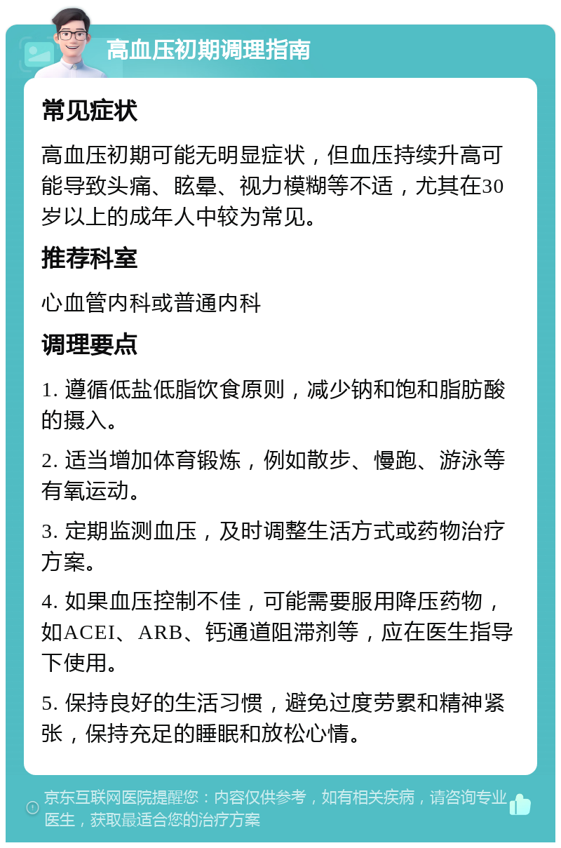 高血压初期调理指南 常见症状 高血压初期可能无明显症状，但血压持续升高可能导致头痛、眩晕、视力模糊等不适，尤其在30岁以上的成年人中较为常见。 推荐科室 心血管内科或普通内科 调理要点 1. 遵循低盐低脂饮食原则，减少钠和饱和脂肪酸的摄入。 2. 适当增加体育锻炼，例如散步、慢跑、游泳等有氧运动。 3. 定期监测血压，及时调整生活方式或药物治疗方案。 4. 如果血压控制不佳，可能需要服用降压药物，如ACEI、ARB、钙通道阻滞剂等，应在医生指导下使用。 5. 保持良好的生活习惯，避免过度劳累和精神紧张，保持充足的睡眠和放松心情。