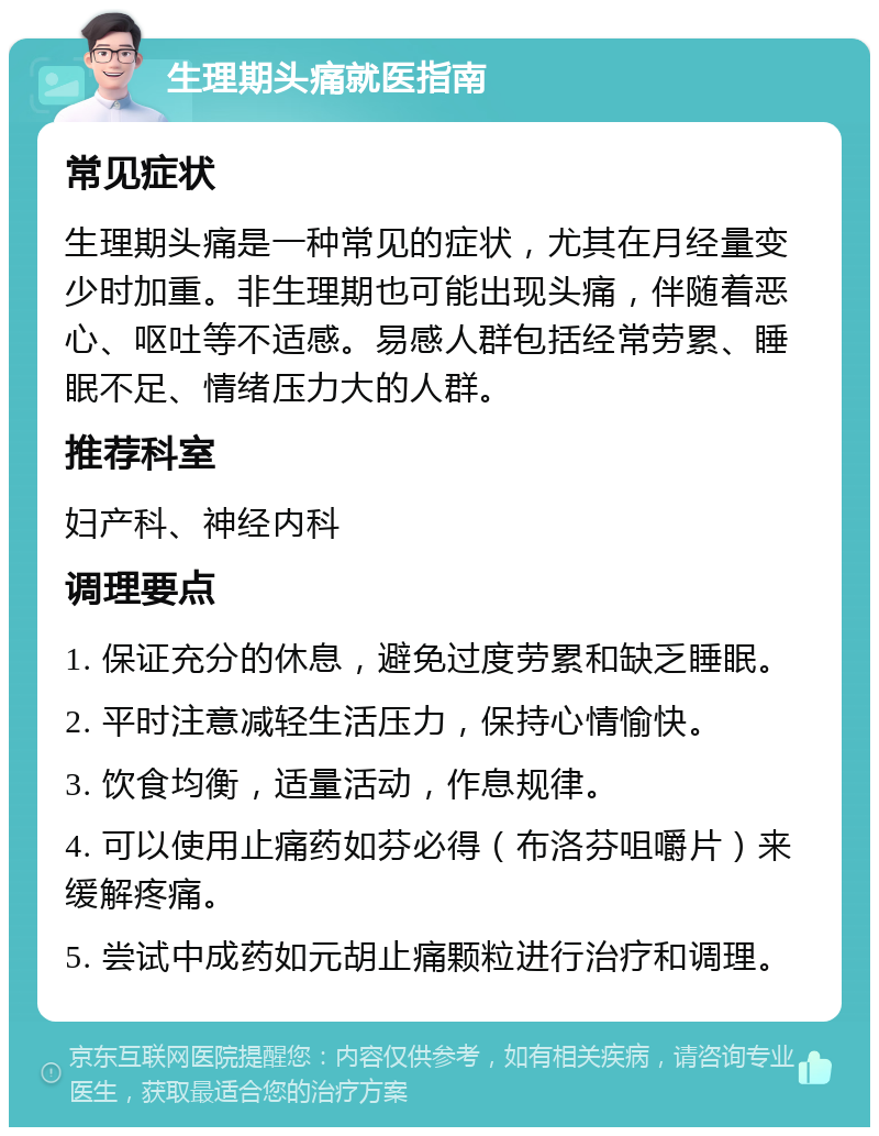 生理期头痛就医指南 常见症状 生理期头痛是一种常见的症状，尤其在月经量变少时加重。非生理期也可能出现头痛，伴随着恶心、呕吐等不适感。易感人群包括经常劳累、睡眠不足、情绪压力大的人群。 推荐科室 妇产科、神经内科 调理要点 1. 保证充分的休息，避免过度劳累和缺乏睡眠。 2. 平时注意减轻生活压力，保持心情愉快。 3. 饮食均衡，适量活动，作息规律。 4. 可以使用止痛药如芬必得（布洛芬咀嚼片）来缓解疼痛。 5. 尝试中成药如元胡止痛颗粒进行治疗和调理。