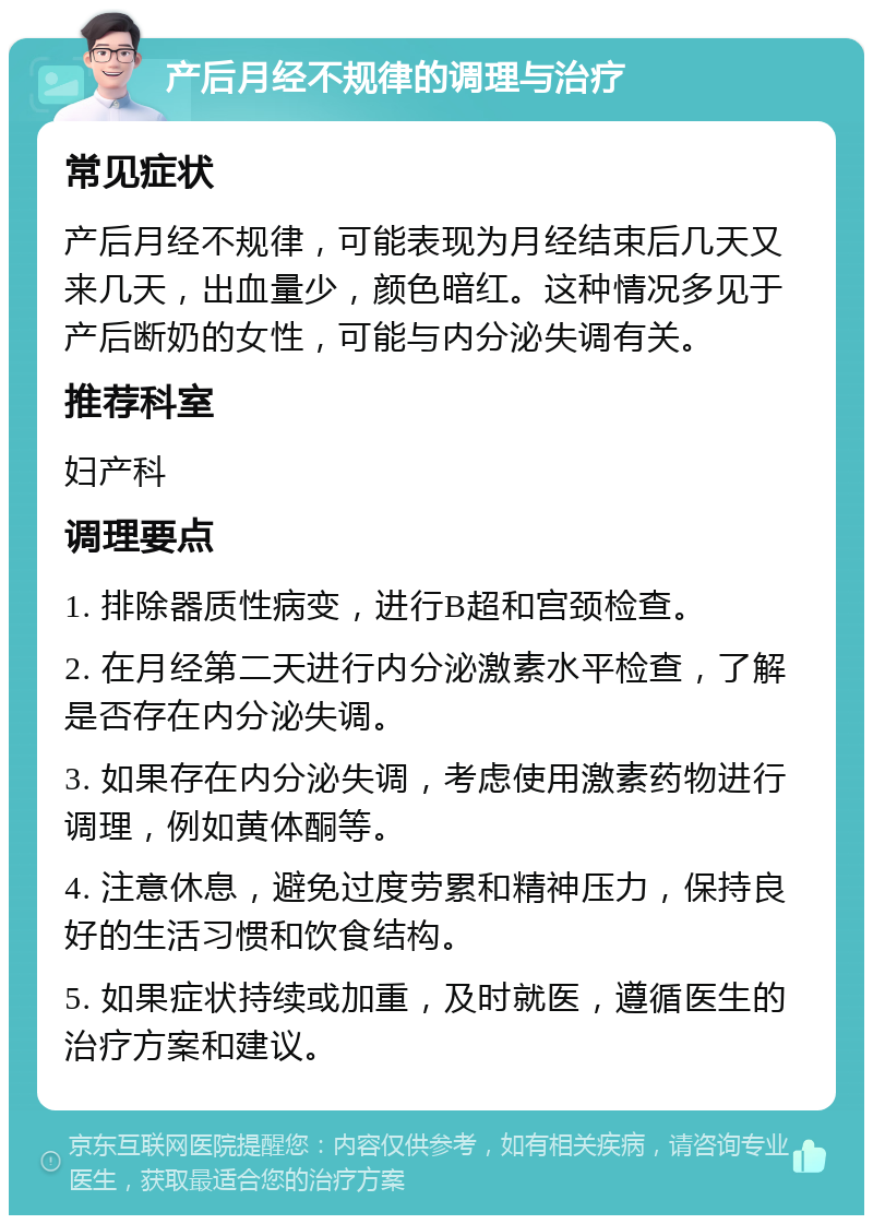 产后月经不规律的调理与治疗 常见症状 产后月经不规律，可能表现为月经结束后几天又来几天，出血量少，颜色暗红。这种情况多见于产后断奶的女性，可能与内分泌失调有关。 推荐科室 妇产科 调理要点 1. 排除器质性病变，进行B超和宫颈检查。 2. 在月经第二天进行内分泌激素水平检查，了解是否存在内分泌失调。 3. 如果存在内分泌失调，考虑使用激素药物进行调理，例如黄体酮等。 4. 注意休息，避免过度劳累和精神压力，保持良好的生活习惯和饮食结构。 5. 如果症状持续或加重，及时就医，遵循医生的治疗方案和建议。