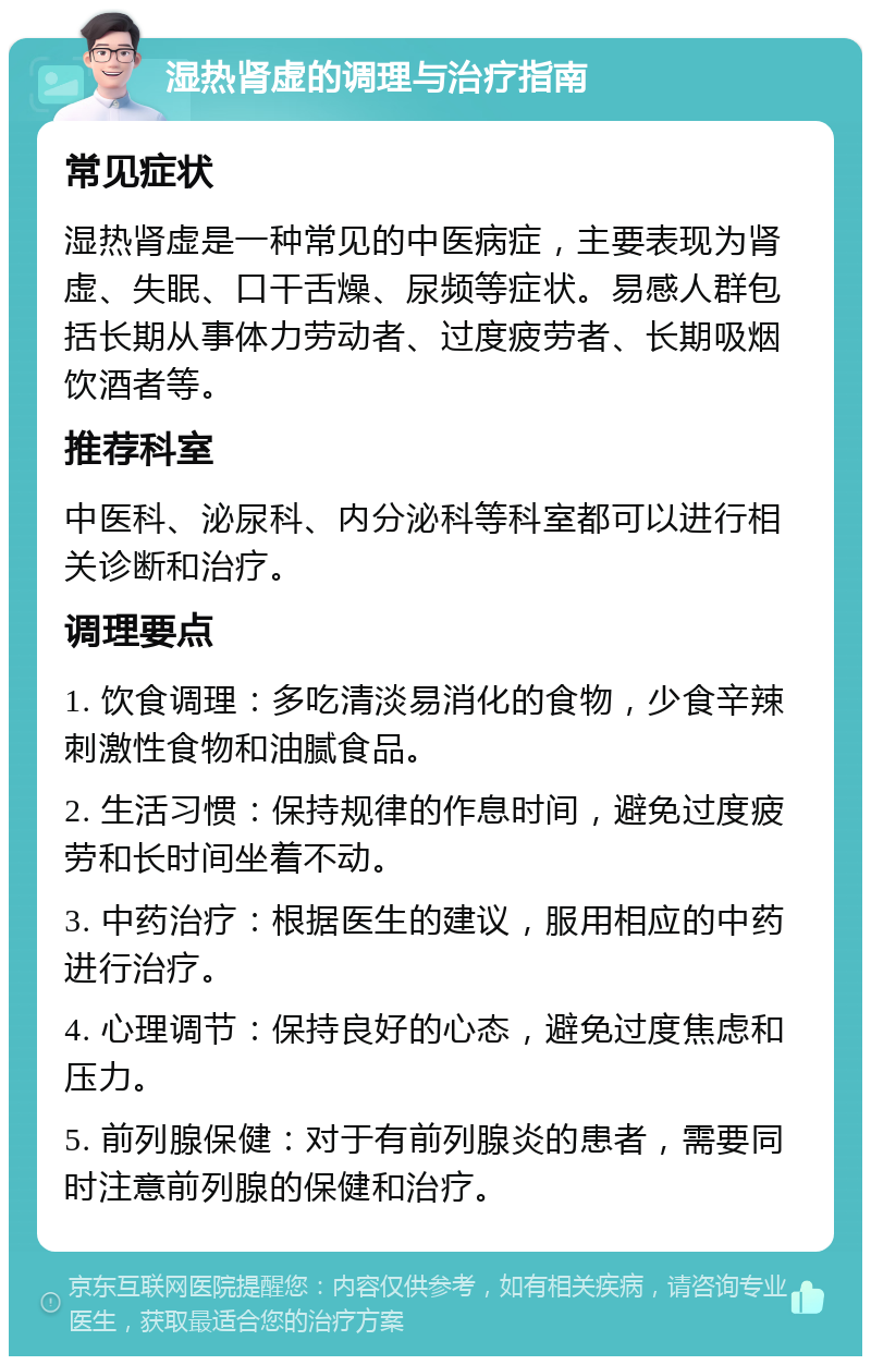 湿热肾虚的调理与治疗指南 常见症状 湿热肾虚是一种常见的中医病症，主要表现为肾虚、失眠、口干舌燥、尿频等症状。易感人群包括长期从事体力劳动者、过度疲劳者、长期吸烟饮酒者等。 推荐科室 中医科、泌尿科、内分泌科等科室都可以进行相关诊断和治疗。 调理要点 1. 饮食调理：多吃清淡易消化的食物，少食辛辣刺激性食物和油腻食品。 2. 生活习惯：保持规律的作息时间，避免过度疲劳和长时间坐着不动。 3. 中药治疗：根据医生的建议，服用相应的中药进行治疗。 4. 心理调节：保持良好的心态，避免过度焦虑和压力。 5. 前列腺保健：对于有前列腺炎的患者，需要同时注意前列腺的保健和治疗。