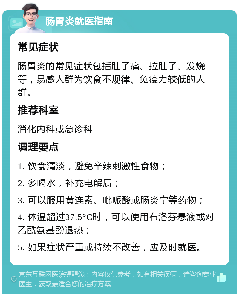 肠胃炎就医指南 常见症状 肠胃炎的常见症状包括肚子痛、拉肚子、发烧等，易感人群为饮食不规律、免疫力较低的人群。 推荐科室 消化内科或急诊科 调理要点 1. 饮食清淡，避免辛辣刺激性食物； 2. 多喝水，补充电解质； 3. 可以服用黄连素、吡哌酸或肠炎宁等药物； 4. 体温超过37.5°C时，可以使用布洛芬悬液或对乙酰氨基酚退热； 5. 如果症状严重或持续不改善，应及时就医。