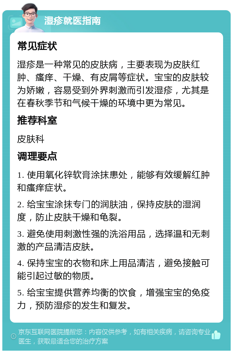 湿疹就医指南 常见症状 湿疹是一种常见的皮肤病，主要表现为皮肤红肿、瘙痒、干燥、有皮屑等症状。宝宝的皮肤较为娇嫩，容易受到外界刺激而引发湿疹，尤其是在春秋季节和气候干燥的环境中更为常见。 推荐科室 皮肤科 调理要点 1. 使用氧化锌软膏涂抹患处，能够有效缓解红肿和瘙痒症状。 2. 给宝宝涂抹专门的润肤油，保持皮肤的湿润度，防止皮肤干燥和龟裂。 3. 避免使用刺激性强的洗浴用品，选择温和无刺激的产品清洁皮肤。 4. 保持宝宝的衣物和床上用品清洁，避免接触可能引起过敏的物质。 5. 给宝宝提供营养均衡的饮食，增强宝宝的免疫力，预防湿疹的发生和复发。