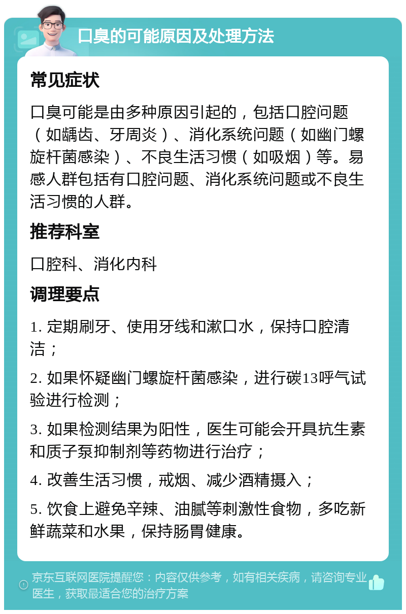 口臭的可能原因及处理方法 常见症状 口臭可能是由多种原因引起的，包括口腔问题（如龋齿、牙周炎）、消化系统问题（如幽门螺旋杆菌感染）、不良生活习惯（如吸烟）等。易感人群包括有口腔问题、消化系统问题或不良生活习惯的人群。 推荐科室 口腔科、消化内科 调理要点 1. 定期刷牙、使用牙线和漱口水，保持口腔清洁； 2. 如果怀疑幽门螺旋杆菌感染，进行碳13呼气试验进行检测； 3. 如果检测结果为阳性，医生可能会开具抗生素和质子泵抑制剂等药物进行治疗； 4. 改善生活习惯，戒烟、减少酒精摄入； 5. 饮食上避免辛辣、油腻等刺激性食物，多吃新鲜蔬菜和水果，保持肠胃健康。