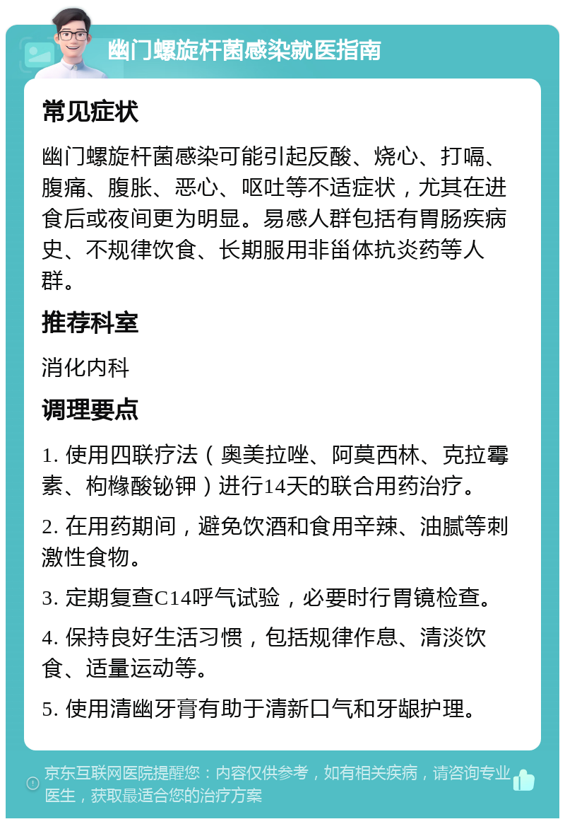 幽门螺旋杆菌感染就医指南 常见症状 幽门螺旋杆菌感染可能引起反酸、烧心、打嗝、腹痛、腹胀、恶心、呕吐等不适症状，尤其在进食后或夜间更为明显。易感人群包括有胃肠疾病史、不规律饮食、长期服用非甾体抗炎药等人群。 推荐科室 消化内科 调理要点 1. 使用四联疗法（奥美拉唑、阿莫西林、克拉霉素、枸橼酸铋钾）进行14天的联合用药治疗。 2. 在用药期间，避免饮酒和食用辛辣、油腻等刺激性食物。 3. 定期复查C14呼气试验，必要时行胃镜检查。 4. 保持良好生活习惯，包括规律作息、清淡饮食、适量运动等。 5. 使用清幽牙膏有助于清新口气和牙龈护理。