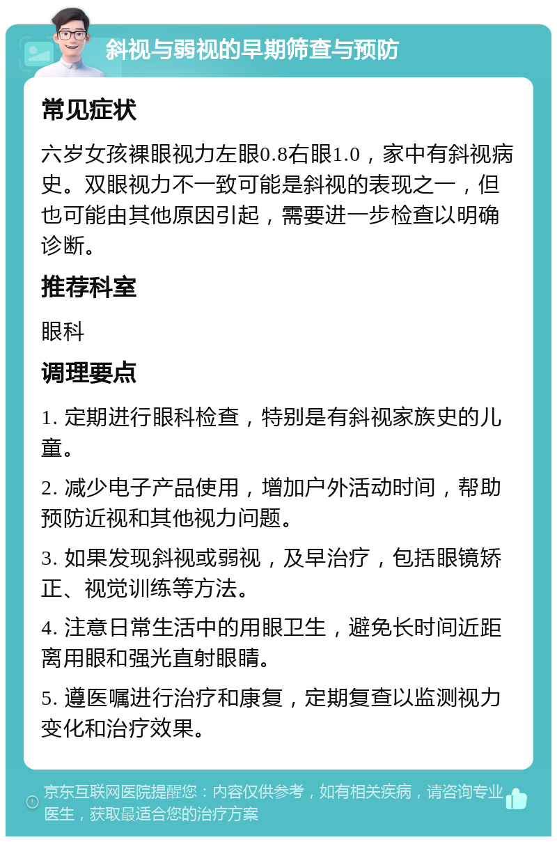 斜视与弱视的早期筛查与预防 常见症状 六岁女孩裸眼视力左眼0.8右眼1.0，家中有斜视病史。双眼视力不一致可能是斜视的表现之一，但也可能由其他原因引起，需要进一步检查以明确诊断。 推荐科室 眼科 调理要点 1. 定期进行眼科检查，特别是有斜视家族史的儿童。 2. 减少电子产品使用，增加户外活动时间，帮助预防近视和其他视力问题。 3. 如果发现斜视或弱视，及早治疗，包括眼镜矫正、视觉训练等方法。 4. 注意日常生活中的用眼卫生，避免长时间近距离用眼和强光直射眼睛。 5. 遵医嘱进行治疗和康复，定期复查以监测视力变化和治疗效果。