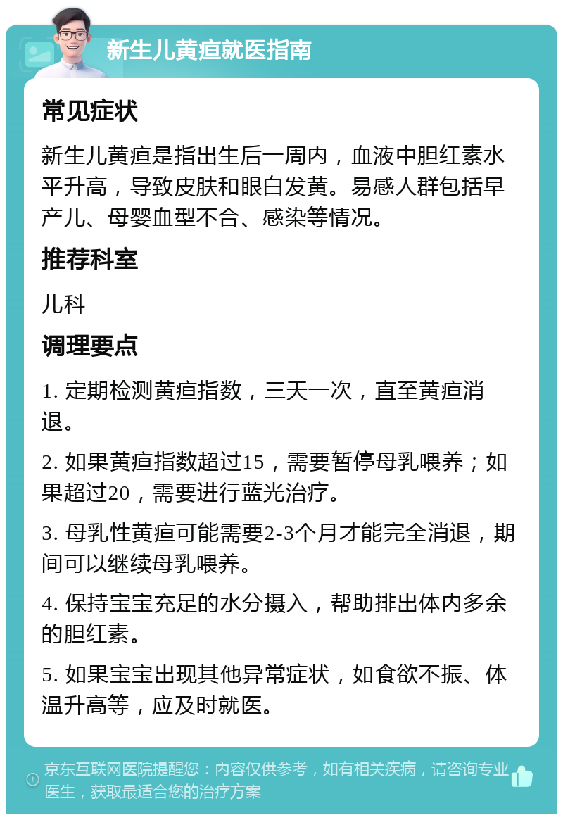 新生儿黄疸就医指南 常见症状 新生儿黄疸是指出生后一周内，血液中胆红素水平升高，导致皮肤和眼白发黄。易感人群包括早产儿、母婴血型不合、感染等情况。 推荐科室 儿科 调理要点 1. 定期检测黄疸指数，三天一次，直至黄疸消退。 2. 如果黄疸指数超过15，需要暂停母乳喂养；如果超过20，需要进行蓝光治疗。 3. 母乳性黄疸可能需要2-3个月才能完全消退，期间可以继续母乳喂养。 4. 保持宝宝充足的水分摄入，帮助排出体内多余的胆红素。 5. 如果宝宝出现其他异常症状，如食欲不振、体温升高等，应及时就医。