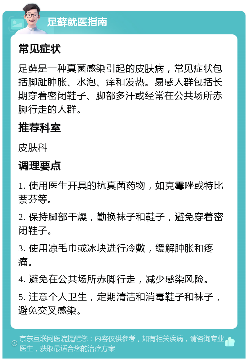 足藓就医指南 常见症状 足藓是一种真菌感染引起的皮肤病，常见症状包括脚趾肿胀、水泡、痒和发热。易感人群包括长期穿着密闭鞋子、脚部多汗或经常在公共场所赤脚行走的人群。 推荐科室 皮肤科 调理要点 1. 使用医生开具的抗真菌药物，如克霉唑或特比萘芬等。 2. 保持脚部干燥，勤换袜子和鞋子，避免穿着密闭鞋子。 3. 使用凉毛巾或冰块进行冷敷，缓解肿胀和疼痛。 4. 避免在公共场所赤脚行走，减少感染风险。 5. 注意个人卫生，定期清洁和消毒鞋子和袜子，避免交叉感染。