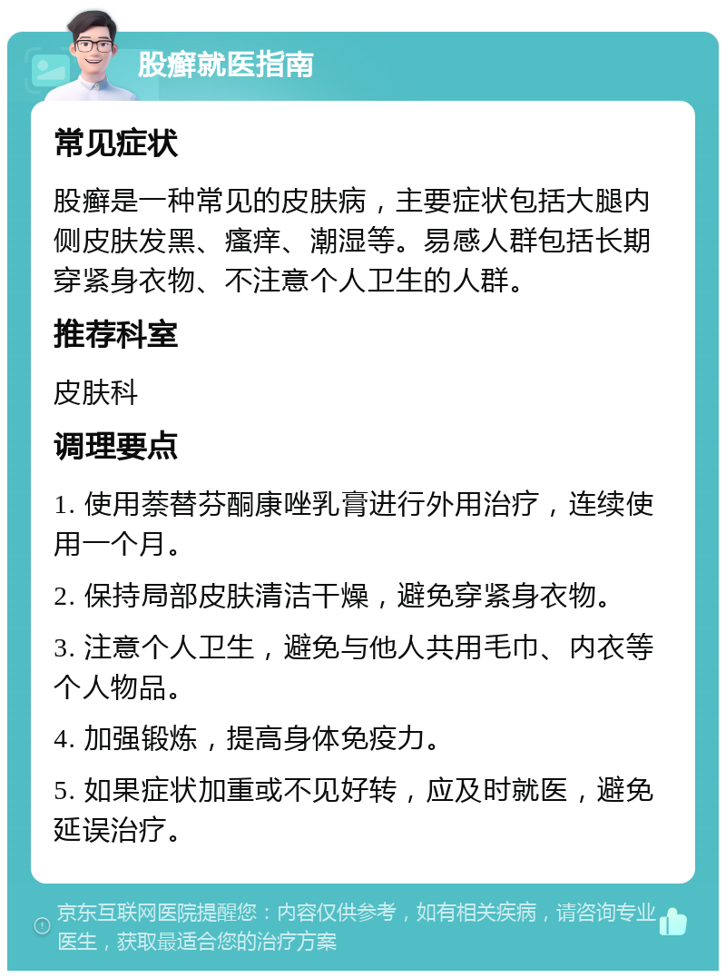 股癣就医指南 常见症状 股癣是一种常见的皮肤病，主要症状包括大腿内侧皮肤发黑、瘙痒、潮湿等。易感人群包括长期穿紧身衣物、不注意个人卫生的人群。 推荐科室 皮肤科 调理要点 1. 使用萘替芬酮康唑乳膏进行外用治疗，连续使用一个月。 2. 保持局部皮肤清洁干燥，避免穿紧身衣物。 3. 注意个人卫生，避免与他人共用毛巾、内衣等个人物品。 4. 加强锻炼，提高身体免疫力。 5. 如果症状加重或不见好转，应及时就医，避免延误治疗。