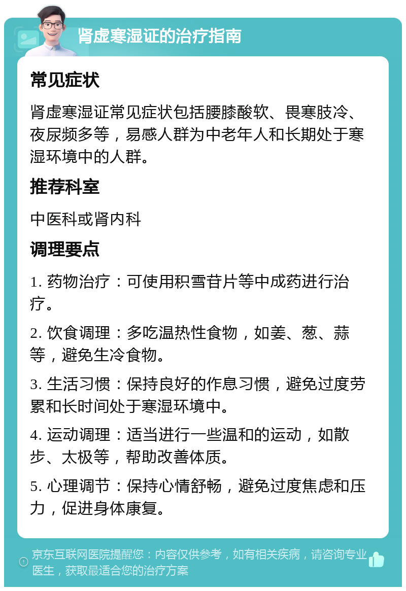 肾虚寒湿证的治疗指南 常见症状 肾虚寒湿证常见症状包括腰膝酸软、畏寒肢冷、夜尿频多等，易感人群为中老年人和长期处于寒湿环境中的人群。 推荐科室 中医科或肾内科 调理要点 1. 药物治疗：可使用积雪苷片等中成药进行治疗。 2. 饮食调理：多吃温热性食物，如姜、葱、蒜等，避免生冷食物。 3. 生活习惯：保持良好的作息习惯，避免过度劳累和长时间处于寒湿环境中。 4. 运动调理：适当进行一些温和的运动，如散步、太极等，帮助改善体质。 5. 心理调节：保持心情舒畅，避免过度焦虑和压力，促进身体康复。