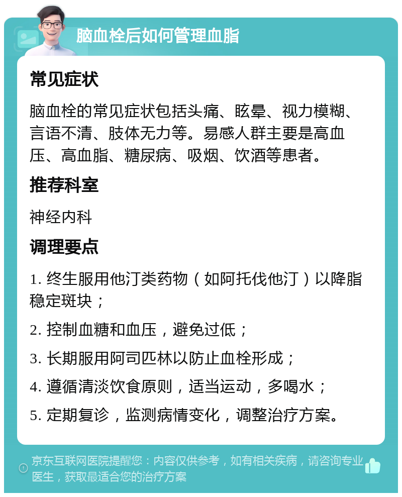 脑血栓后如何管理血脂 常见症状 脑血栓的常见症状包括头痛、眩晕、视力模糊、言语不清、肢体无力等。易感人群主要是高血压、高血脂、糖尿病、吸烟、饮酒等患者。 推荐科室 神经内科 调理要点 1. 终生服用他汀类药物（如阿托伐他汀）以降脂稳定斑块； 2. 控制血糖和血压，避免过低； 3. 长期服用阿司匹林以防止血栓形成； 4. 遵循清淡饮食原则，适当运动，多喝水； 5. 定期复诊，监测病情变化，调整治疗方案。