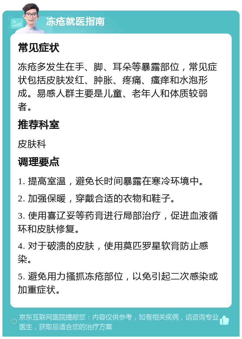 冻疮就医指南 常见症状 冻疮多发生在手、脚、耳朵等暴露部位，常见症状包括皮肤发红、肿胀、疼痛、瘙痒和水泡形成。易感人群主要是儿童、老年人和体质较弱者。 推荐科室 皮肤科 调理要点 1. 提高室温，避免长时间暴露在寒冷环境中。 2. 加强保暖，穿戴合适的衣物和鞋子。 3. 使用喜辽妥等药膏进行局部治疗，促进血液循环和皮肤修复。 4. 对于破溃的皮肤，使用莫匹罗星软膏防止感染。 5. 避免用力搔抓冻疮部位，以免引起二次感染或加重症状。