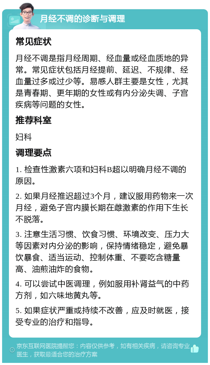 月经不调的诊断与调理 常见症状 月经不调是指月经周期、经血量或经血质地的异常。常见症状包括月经提前、延迟、不规律、经血量过多或过少等。易感人群主要是女性，尤其是青春期、更年期的女性或有内分泌失调、子宫疾病等问题的女性。 推荐科室 妇科 调理要点 1. 检查性激素六项和妇科B超以明确月经不调的原因。 2. 如果月经推迟超过3个月，建议服用药物来一次月经，避免子宫内膜长期在雌激素的作用下生长不脱落。 3. 注意生活习惯、饮食习惯、环境改变、压力大等因素对内分泌的影响，保持情绪稳定，避免暴饮暴食、适当运动、控制体重、不要吃含糖量高、油煎油炸的食物。 4. 可以尝试中医调理，例如服用补肾益气的中药方剂，如六味地黄丸等。 5. 如果症状严重或持续不改善，应及时就医，接受专业的治疗和指导。