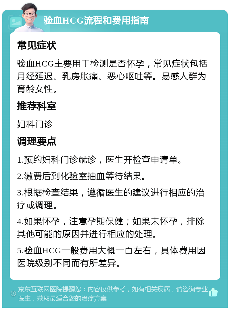 验血HCG流程和费用指南 常见症状 验血HCG主要用于检测是否怀孕，常见症状包括月经延迟、乳房胀痛、恶心呕吐等。易感人群为育龄女性。 推荐科室 妇科门诊 调理要点 1.预约妇科门诊就诊，医生开检查申请单。 2.缴费后到化验室抽血等待结果。 3.根据检查结果，遵循医生的建议进行相应的治疗或调理。 4.如果怀孕，注意孕期保健；如果未怀孕，排除其他可能的原因并进行相应的处理。 5.验血HCG一般费用大概一百左右，具体费用因医院级别不同而有所差异。