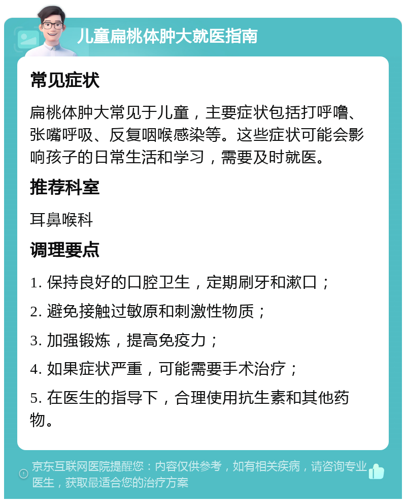 儿童扁桃体肿大就医指南 常见症状 扁桃体肿大常见于儿童，主要症状包括打呼噜、张嘴呼吸、反复咽喉感染等。这些症状可能会影响孩子的日常生活和学习，需要及时就医。 推荐科室 耳鼻喉科 调理要点 1. 保持良好的口腔卫生，定期刷牙和漱口； 2. 避免接触过敏原和刺激性物质； 3. 加强锻炼，提高免疫力； 4. 如果症状严重，可能需要手术治疗； 5. 在医生的指导下，合理使用抗生素和其他药物。