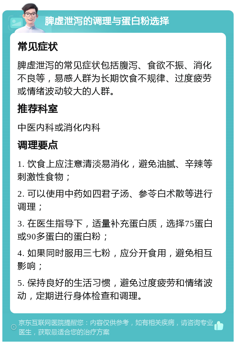 脾虚泄泻的调理与蛋白粉选择 常见症状 脾虚泄泻的常见症状包括腹泻、食欲不振、消化不良等，易感人群为长期饮食不规律、过度疲劳或情绪波动较大的人群。 推荐科室 中医内科或消化内科 调理要点 1. 饮食上应注意清淡易消化，避免油腻、辛辣等刺激性食物； 2. 可以使用中药如四君子汤、参苓白术散等进行调理； 3. 在医生指导下，适量补充蛋白质，选择75蛋白或90多蛋白的蛋白粉； 4. 如果同时服用三七粉，应分开食用，避免相互影响； 5. 保持良好的生活习惯，避免过度疲劳和情绪波动，定期进行身体检查和调理。