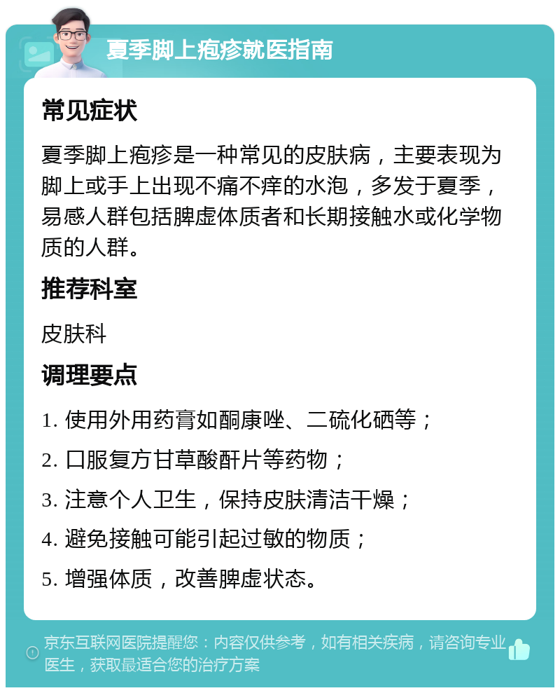 夏季脚上疱疹就医指南 常见症状 夏季脚上疱疹是一种常见的皮肤病，主要表现为脚上或手上出现不痛不痒的水泡，多发于夏季，易感人群包括脾虚体质者和长期接触水或化学物质的人群。 推荐科室 皮肤科 调理要点 1. 使用外用药膏如酮康唑、二硫化硒等； 2. 口服复方甘草酸酐片等药物； 3. 注意个人卫生，保持皮肤清洁干燥； 4. 避免接触可能引起过敏的物质； 5. 增强体质，改善脾虚状态。