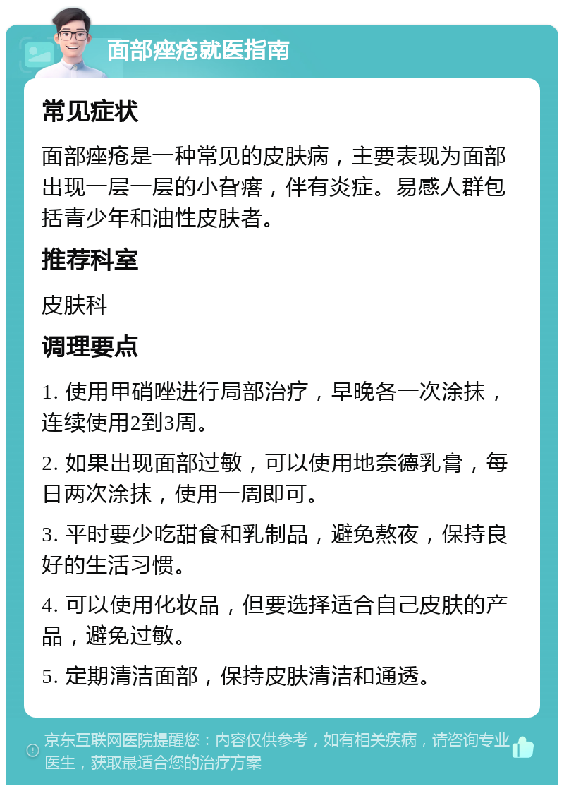 面部痤疮就医指南 常见症状 面部痤疮是一种常见的皮肤病，主要表现为面部出现一层一层的小旮瘩，伴有炎症。易感人群包括青少年和油性皮肤者。 推荐科室 皮肤科 调理要点 1. 使用甲硝唑进行局部治疗，早晚各一次涂抹，连续使用2到3周。 2. 如果出现面部过敏，可以使用地奈德乳膏，每日两次涂抹，使用一周即可。 3. 平时要少吃甜食和乳制品，避免熬夜，保持良好的生活习惯。 4. 可以使用化妆品，但要选择适合自己皮肤的产品，避免过敏。 5. 定期清洁面部，保持皮肤清洁和通透。