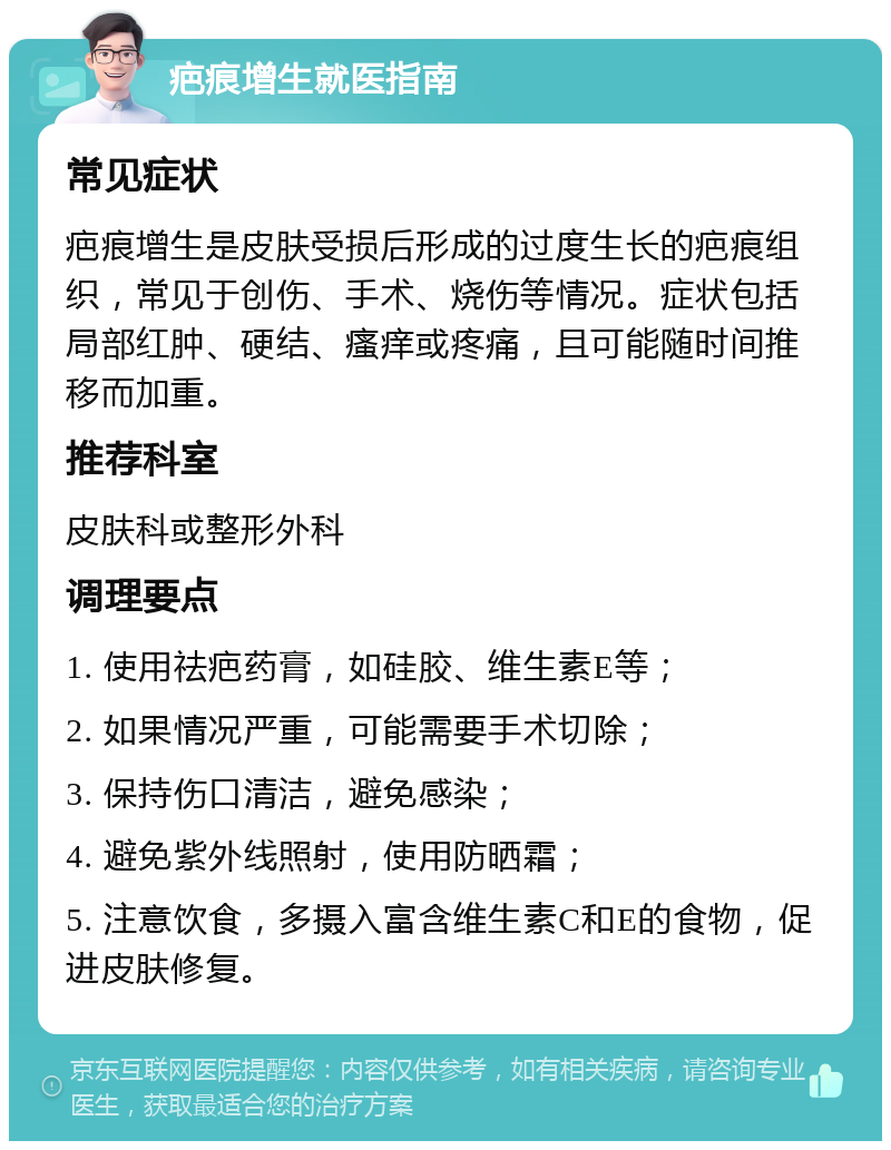 疤痕增生就医指南 常见症状 疤痕增生是皮肤受损后形成的过度生长的疤痕组织，常见于创伤、手术、烧伤等情况。症状包括局部红肿、硬结、瘙痒或疼痛，且可能随时间推移而加重。 推荐科室 皮肤科或整形外科 调理要点 1. 使用祛疤药膏，如硅胶、维生素E等； 2. 如果情况严重，可能需要手术切除； 3. 保持伤口清洁，避免感染； 4. 避免紫外线照射，使用防晒霜； 5. 注意饮食，多摄入富含维生素C和E的食物，促进皮肤修复。