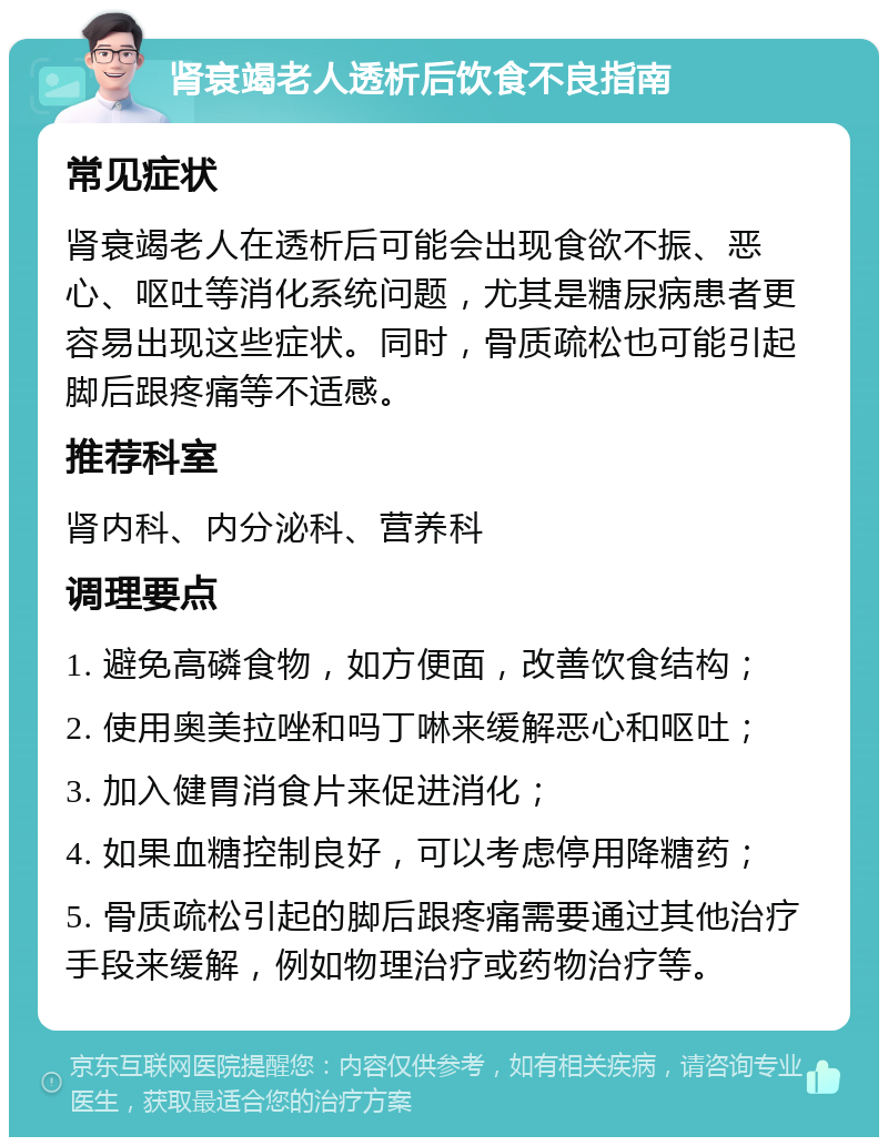 肾衰竭老人透析后饮食不良指南 常见症状 肾衰竭老人在透析后可能会出现食欲不振、恶心、呕吐等消化系统问题，尤其是糖尿病患者更容易出现这些症状。同时，骨质疏松也可能引起脚后跟疼痛等不适感。 推荐科室 肾内科、内分泌科、营养科 调理要点 1. 避免高磷食物，如方便面，改善饮食结构； 2. 使用奥美拉唑和吗丁啉来缓解恶心和呕吐； 3. 加入健胃消食片来促进消化； 4. 如果血糖控制良好，可以考虑停用降糖药； 5. 骨质疏松引起的脚后跟疼痛需要通过其他治疗手段来缓解，例如物理治疗或药物治疗等。