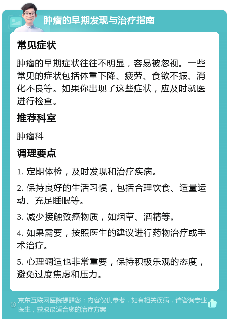 肿瘤的早期发现与治疗指南 常见症状 肿瘤的早期症状往往不明显，容易被忽视。一些常见的症状包括体重下降、疲劳、食欲不振、消化不良等。如果你出现了这些症状，应及时就医进行检查。 推荐科室 肿瘤科 调理要点 1. 定期体检，及时发现和治疗疾病。 2. 保持良好的生活习惯，包括合理饮食、适量运动、充足睡眠等。 3. 减少接触致癌物质，如烟草、酒精等。 4. 如果需要，按照医生的建议进行药物治疗或手术治疗。 5. 心理调适也非常重要，保持积极乐观的态度，避免过度焦虑和压力。