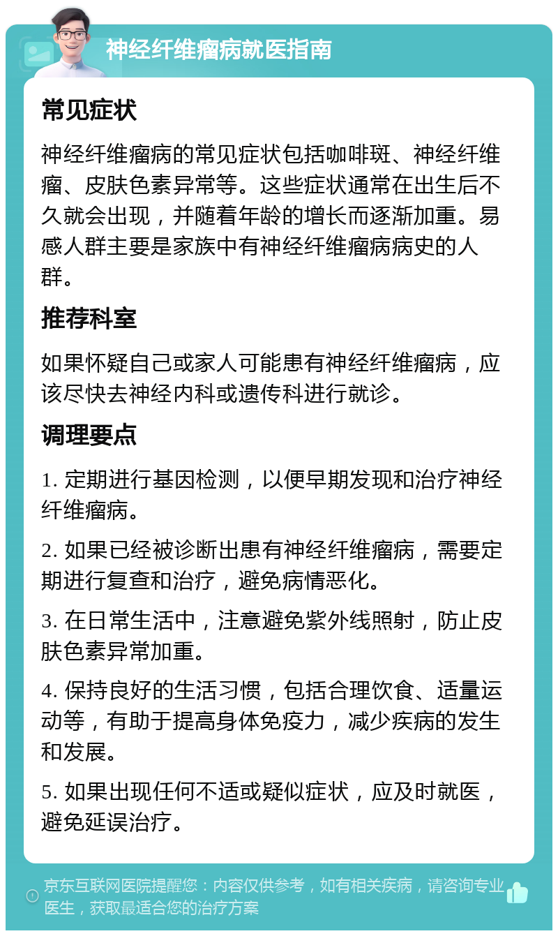 神经纤维瘤病就医指南 常见症状 神经纤维瘤病的常见症状包括咖啡斑、神经纤维瘤、皮肤色素异常等。这些症状通常在出生后不久就会出现，并随着年龄的增长而逐渐加重。易感人群主要是家族中有神经纤维瘤病病史的人群。 推荐科室 如果怀疑自己或家人可能患有神经纤维瘤病，应该尽快去神经内科或遗传科进行就诊。 调理要点 1. 定期进行基因检测，以便早期发现和治疗神经纤维瘤病。 2. 如果已经被诊断出患有神经纤维瘤病，需要定期进行复查和治疗，避免病情恶化。 3. 在日常生活中，注意避免紫外线照射，防止皮肤色素异常加重。 4. 保持良好的生活习惯，包括合理饮食、适量运动等，有助于提高身体免疫力，减少疾病的发生和发展。 5. 如果出现任何不适或疑似症状，应及时就医，避免延误治疗。