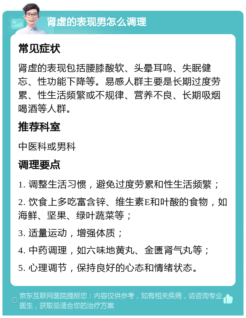 肾虚的表现男怎么调理 常见症状 肾虚的表现包括腰膝酸软、头晕耳鸣、失眠健忘、性功能下降等。易感人群主要是长期过度劳累、性生活频繁或不规律、营养不良、长期吸烟喝酒等人群。 推荐科室 中医科或男科 调理要点 1. 调整生活习惯，避免过度劳累和性生活频繁； 2. 饮食上多吃富含锌、维生素E和叶酸的食物，如海鲜、坚果、绿叶蔬菜等； 3. 适量运动，增强体质； 4. 中药调理，如六味地黄丸、金匮肾气丸等； 5. 心理调节，保持良好的心态和情绪状态。