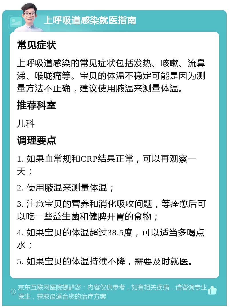 上呼吸道感染就医指南 常见症状 上呼吸道感染的常见症状包括发热、咳嗽、流鼻涕、喉咙痛等。宝贝的体温不稳定可能是因为测量方法不正确，建议使用腋温来测量体温。 推荐科室 儿科 调理要点 1. 如果血常规和CRP结果正常，可以再观察一天； 2. 使用腋温来测量体温； 3. 注意宝贝的营养和消化吸收问题，等痊愈后可以吃一些益生菌和健脾开胃的食物； 4. 如果宝贝的体温超过38.5度，可以适当多喝点水； 5. 如果宝贝的体温持续不降，需要及时就医。