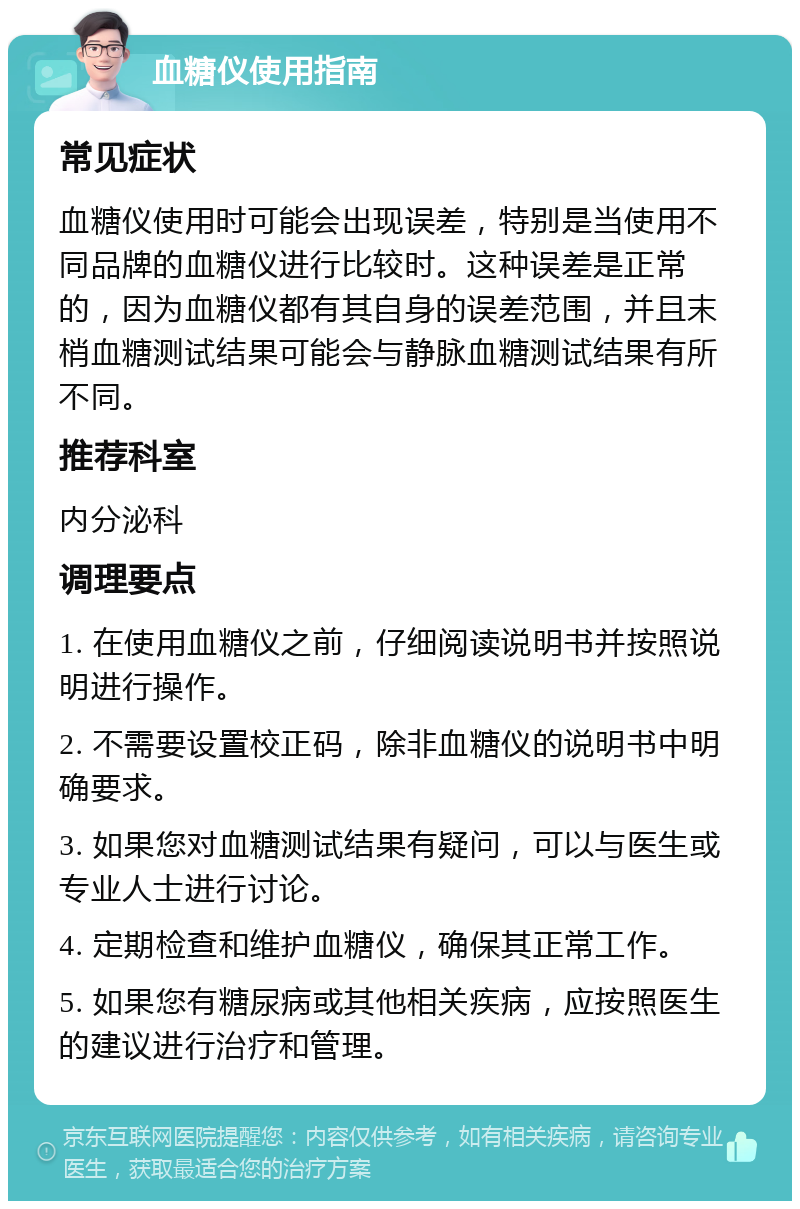 血糖仪使用指南 常见症状 血糖仪使用时可能会出现误差，特别是当使用不同品牌的血糖仪进行比较时。这种误差是正常的，因为血糖仪都有其自身的误差范围，并且末梢血糖测试结果可能会与静脉血糖测试结果有所不同。 推荐科室 内分泌科 调理要点 1. 在使用血糖仪之前，仔细阅读说明书并按照说明进行操作。 2. 不需要设置校正码，除非血糖仪的说明书中明确要求。 3. 如果您对血糖测试结果有疑问，可以与医生或专业人士进行讨论。 4. 定期检查和维护血糖仪，确保其正常工作。 5. 如果您有糖尿病或其他相关疾病，应按照医生的建议进行治疗和管理。