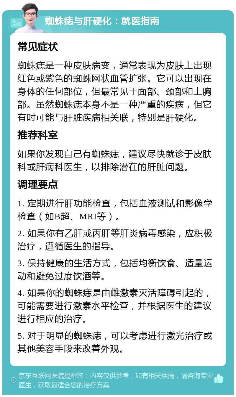 蜘蛛痣与肝硬化：就医指南 常见症状 蜘蛛痣是一种皮肤病变，通常表现为皮肤上出现红色或紫色的蜘蛛网状血管扩张。它可以出现在身体的任何部位，但最常见于面部、颈部和上胸部。虽然蜘蛛痣本身不是一种严重的疾病，但它有时可能与肝脏疾病相关联，特别是肝硬化。 推荐科室 如果你发现自己有蜘蛛痣，建议尽快就诊于皮肤科或肝病科医生，以排除潜在的肝脏问题。 调理要点 1. 定期进行肝功能检查，包括血液测试和影像学检查（如B超、MRI等）。 2. 如果你有乙肝或丙肝等肝炎病毒感染，应积极治疗，遵循医生的指导。 3. 保持健康的生活方式，包括均衡饮食、适量运动和避免过度饮酒等。 4. 如果你的蜘蛛痣是由雌激素灭活障碍引起的，可能需要进行激素水平检查，并根据医生的建议进行相应的治疗。 5. 对于明显的蜘蛛痣，可以考虑进行激光治疗或其他美容手段来改善外观。