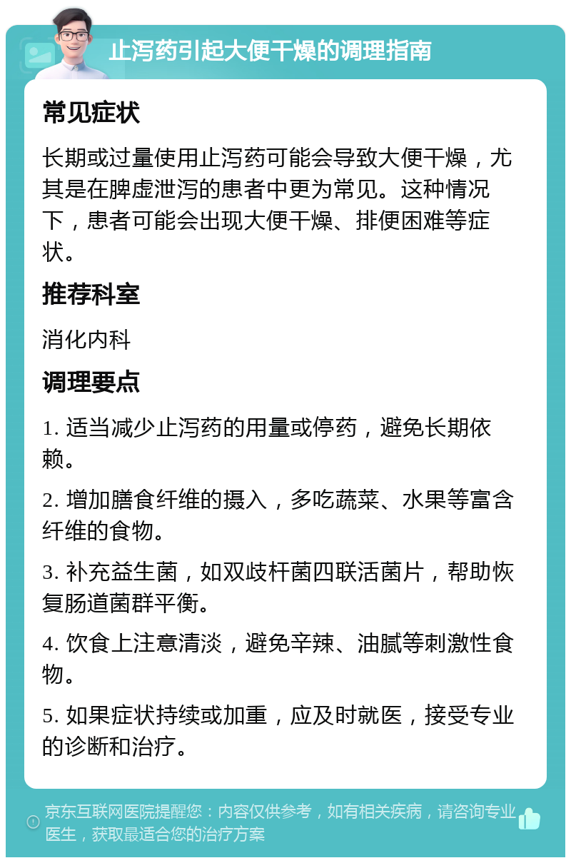 止泻药引起大便干燥的调理指南 常见症状 长期或过量使用止泻药可能会导致大便干燥，尤其是在脾虚泄泻的患者中更为常见。这种情况下，患者可能会出现大便干燥、排便困难等症状。 推荐科室 消化内科 调理要点 1. 适当减少止泻药的用量或停药，避免长期依赖。 2. 增加膳食纤维的摄入，多吃蔬菜、水果等富含纤维的食物。 3. 补充益生菌，如双歧杆菌四联活菌片，帮助恢复肠道菌群平衡。 4. 饮食上注意清淡，避免辛辣、油腻等刺激性食物。 5. 如果症状持续或加重，应及时就医，接受专业的诊断和治疗。