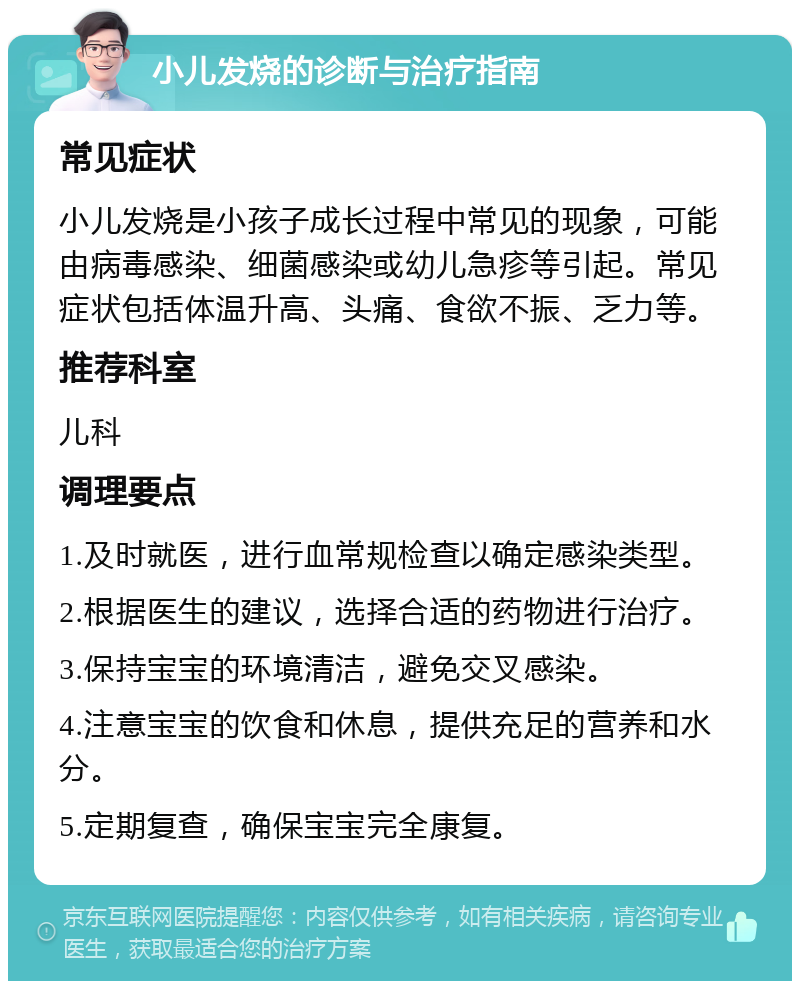 小儿发烧的诊断与治疗指南 常见症状 小儿发烧是小孩子成长过程中常见的现象，可能由病毒感染、细菌感染或幼儿急疹等引起。常见症状包括体温升高、头痛、食欲不振、乏力等。 推荐科室 儿科 调理要点 1.及时就医，进行血常规检查以确定感染类型。 2.根据医生的建议，选择合适的药物进行治疗。 3.保持宝宝的环境清洁，避免交叉感染。 4.注意宝宝的饮食和休息，提供充足的营养和水分。 5.定期复查，确保宝宝完全康复。