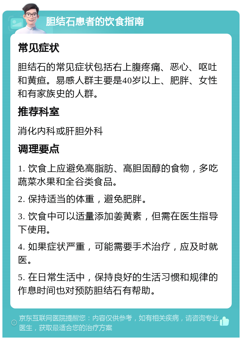 胆结石患者的饮食指南 常见症状 胆结石的常见症状包括右上腹疼痛、恶心、呕吐和黄疸。易感人群主要是40岁以上、肥胖、女性和有家族史的人群。 推荐科室 消化内科或肝胆外科 调理要点 1. 饮食上应避免高脂肪、高胆固醇的食物，多吃蔬菜水果和全谷类食品。 2. 保持适当的体重，避免肥胖。 3. 饮食中可以适量添加姜黄素，但需在医生指导下使用。 4. 如果症状严重，可能需要手术治疗，应及时就医。 5. 在日常生活中，保持良好的生活习惯和规律的作息时间也对预防胆结石有帮助。