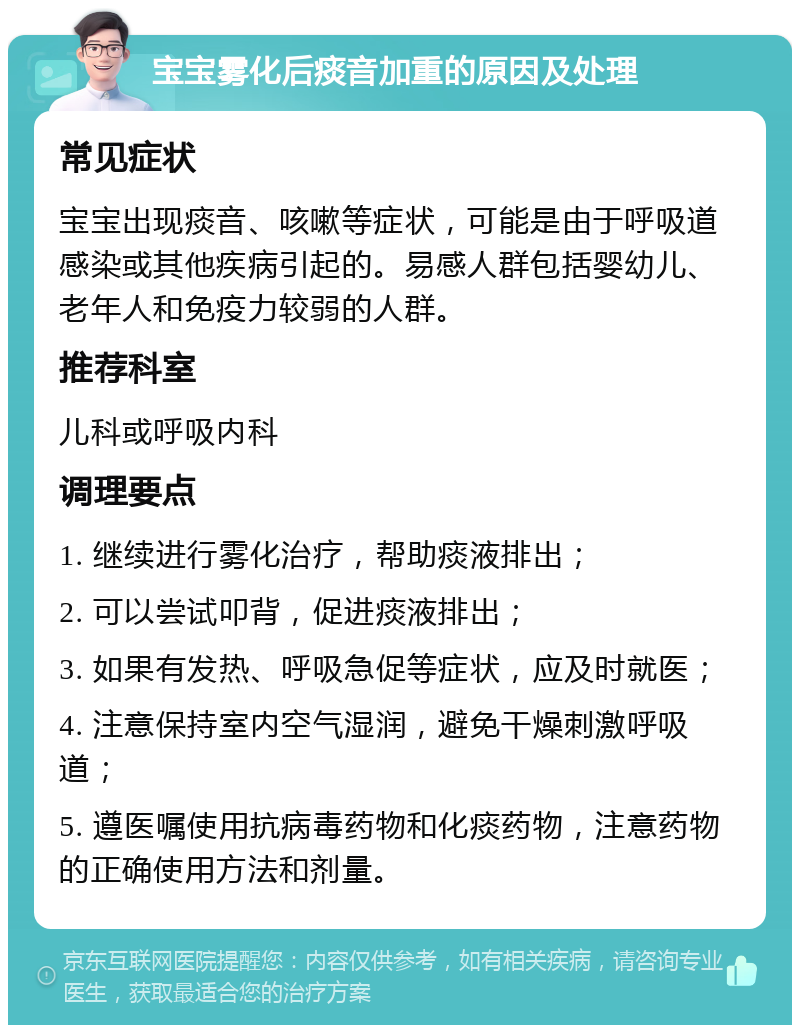 宝宝雾化后痰音加重的原因及处理 常见症状 宝宝出现痰音、咳嗽等症状，可能是由于呼吸道感染或其他疾病引起的。易感人群包括婴幼儿、老年人和免疫力较弱的人群。 推荐科室 儿科或呼吸内科 调理要点 1. 继续进行雾化治疗，帮助痰液排出； 2. 可以尝试叩背，促进痰液排出； 3. 如果有发热、呼吸急促等症状，应及时就医； 4. 注意保持室内空气湿润，避免干燥刺激呼吸道； 5. 遵医嘱使用抗病毒药物和化痰药物，注意药物的正确使用方法和剂量。