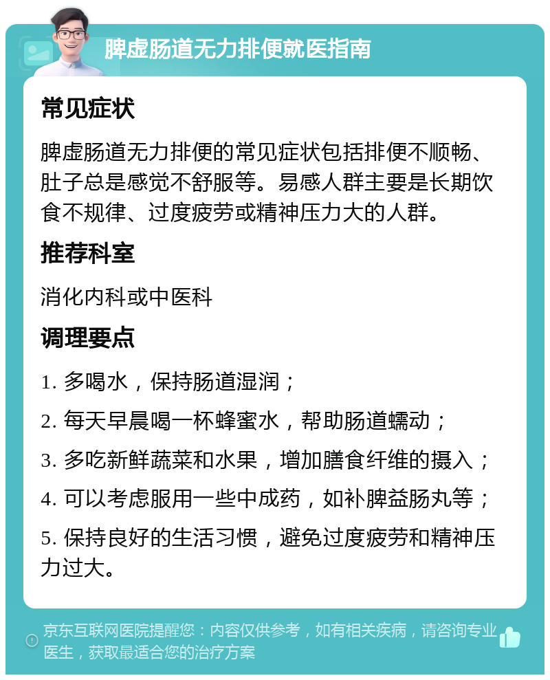 脾虚肠道无力排便就医指南 常见症状 脾虚肠道无力排便的常见症状包括排便不顺畅、肚子总是感觉不舒服等。易感人群主要是长期饮食不规律、过度疲劳或精神压力大的人群。 推荐科室 消化内科或中医科 调理要点 1. 多喝水，保持肠道湿润； 2. 每天早晨喝一杯蜂蜜水，帮助肠道蠕动； 3. 多吃新鲜蔬菜和水果，增加膳食纤维的摄入； 4. 可以考虑服用一些中成药，如补脾益肠丸等； 5. 保持良好的生活习惯，避免过度疲劳和精神压力过大。