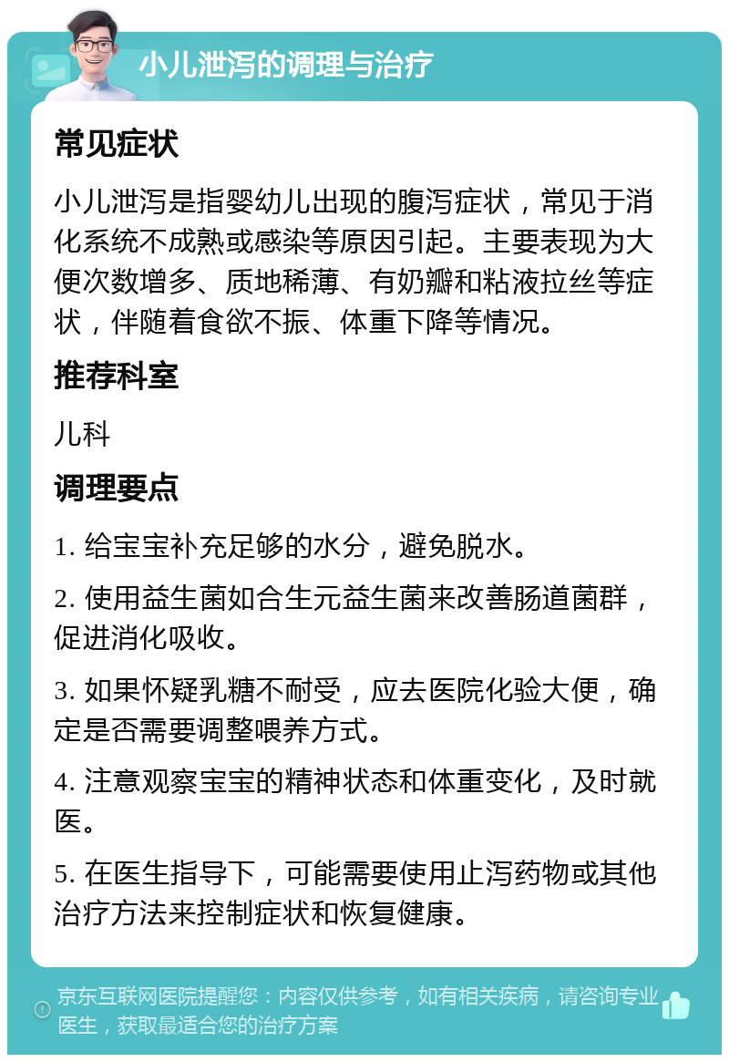 小儿泄泻的调理与治疗 常见症状 小儿泄泻是指婴幼儿出现的腹泻症状，常见于消化系统不成熟或感染等原因引起。主要表现为大便次数增多、质地稀薄、有奶瓣和粘液拉丝等症状，伴随着食欲不振、体重下降等情况。 推荐科室 儿科 调理要点 1. 给宝宝补充足够的水分，避免脱水。 2. 使用益生菌如合生元益生菌来改善肠道菌群，促进消化吸收。 3. 如果怀疑乳糖不耐受，应去医院化验大便，确定是否需要调整喂养方式。 4. 注意观察宝宝的精神状态和体重变化，及时就医。 5. 在医生指导下，可能需要使用止泻药物或其他治疗方法来控制症状和恢复健康。