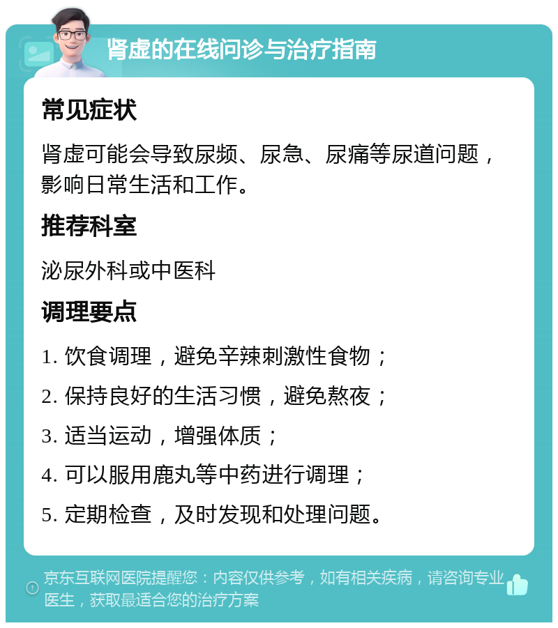 肾虚的在线问诊与治疗指南 常见症状 肾虚可能会导致尿频、尿急、尿痛等尿道问题，影响日常生活和工作。 推荐科室 泌尿外科或中医科 调理要点 1. 饮食调理，避免辛辣刺激性食物； 2. 保持良好的生活习惯，避免熬夜； 3. 适当运动，增强体质； 4. 可以服用鹿丸等中药进行调理； 5. 定期检查，及时发现和处理问题。