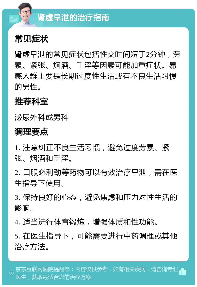 肾虚早泄的治疗指南 常见症状 肾虚早泄的常见症状包括性交时间短于2分钟，劳累、紧张、烟酒、手淫等因素可能加重症状。易感人群主要是长期过度性生活或有不良生活习惯的男性。 推荐科室 泌尿外科或男科 调理要点 1. 注意纠正不良生活习惯，避免过度劳累、紧张、烟酒和手淫。 2. 口服必利劲等药物可以有效治疗早泄，需在医生指导下使用。 3. 保持良好的心态，避免焦虑和压力对性生活的影响。 4. 适当进行体育锻炼，增强体质和性功能。 5. 在医生指导下，可能需要进行中药调理或其他治疗方法。